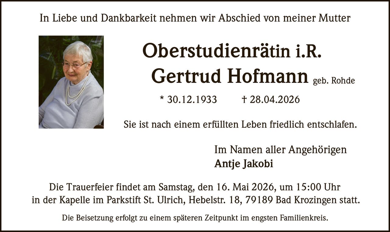 <p>In Liebe und Dankbarkeit nehmen wir Abschied von meiner Mutter</p><p><strong>Oberstudienrätin i.R.</strong><br><strong>Gertrud Hofmann</strong> geb. Rohde</p><p>* 30.12.1933 † 28.04.2026</p><p>Sie ist nach einem erfüllten Leben friedlich entschlafen.</p><p>Im Namen aller Angehörigen<br>Antje Jakobi</p><p>Die Trauerfeier findet am Samstag, den 16. Mai 2026, um 15:00 Uhr<br>in der Kapelle im Parkstift St. Ulrich, Hebelstr. 18, 79189 Bad Krozingen statt.</p><p>Die Beisetzung erfolgt zu einem späteren Zeitpunkt im engsten Familienkreis.</p>