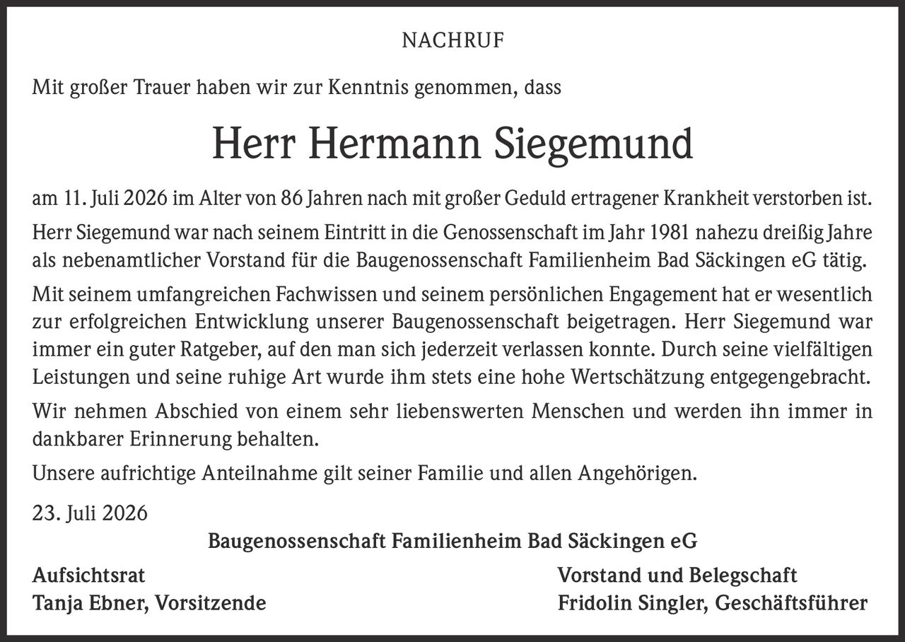<p>Mit großer Trauer haben wir zur Kenntnis genommen, dass</p><p><strong>Herr Hermann Siegemund</strong></p><p>am 11. Juli 2026 im Alter von 86 Jahren nach mit großer Geduld ertragener Krankheit verstorben ist.</p><p>Herr Siegemund war nach seinem Eintritt in die Genossenschaft im Jahr 1981 nahezu dreißig Jahre als nebenamtlicher Vorstand für die Baugenossenschaft Familienheim Bad Säckingen eG tätig.</p><p>Mit seinem umfangreichen Fachwissen und seinem persönlichen Engagement hat er wesentlich zur erfolgreichen Entwicklung unserer Baugenossenschaft beigetragen. Herr Siegemund war immer ein guter Ratgeber, auf den man sich jederzeit verlassen konnte. Durch seine vielfältigen Leistungen und seine ruhige Art wurde ihm stets eine hohe Wertschätzung entgegengebracht.</p><p>Wir nehmen Abschied von einem sehr liebenswerten Menschen und werden ihn immer in dankbarer Erinnerung behalten.</p><p>Unsere aufrichtige Anteilnahme gilt seiner Familie und allen Angehörigen.</p><p>23. Juli 2026</p><p>Baugenossenschaft Familienheim Bad Säckingen eG</p><p>Aufsichtsrat<br/>Tanja Ebner, Vorsitzende</p><p>Vorstand und Belegschaft<br/>Fridolin Singler, Geschäftsführer</p>