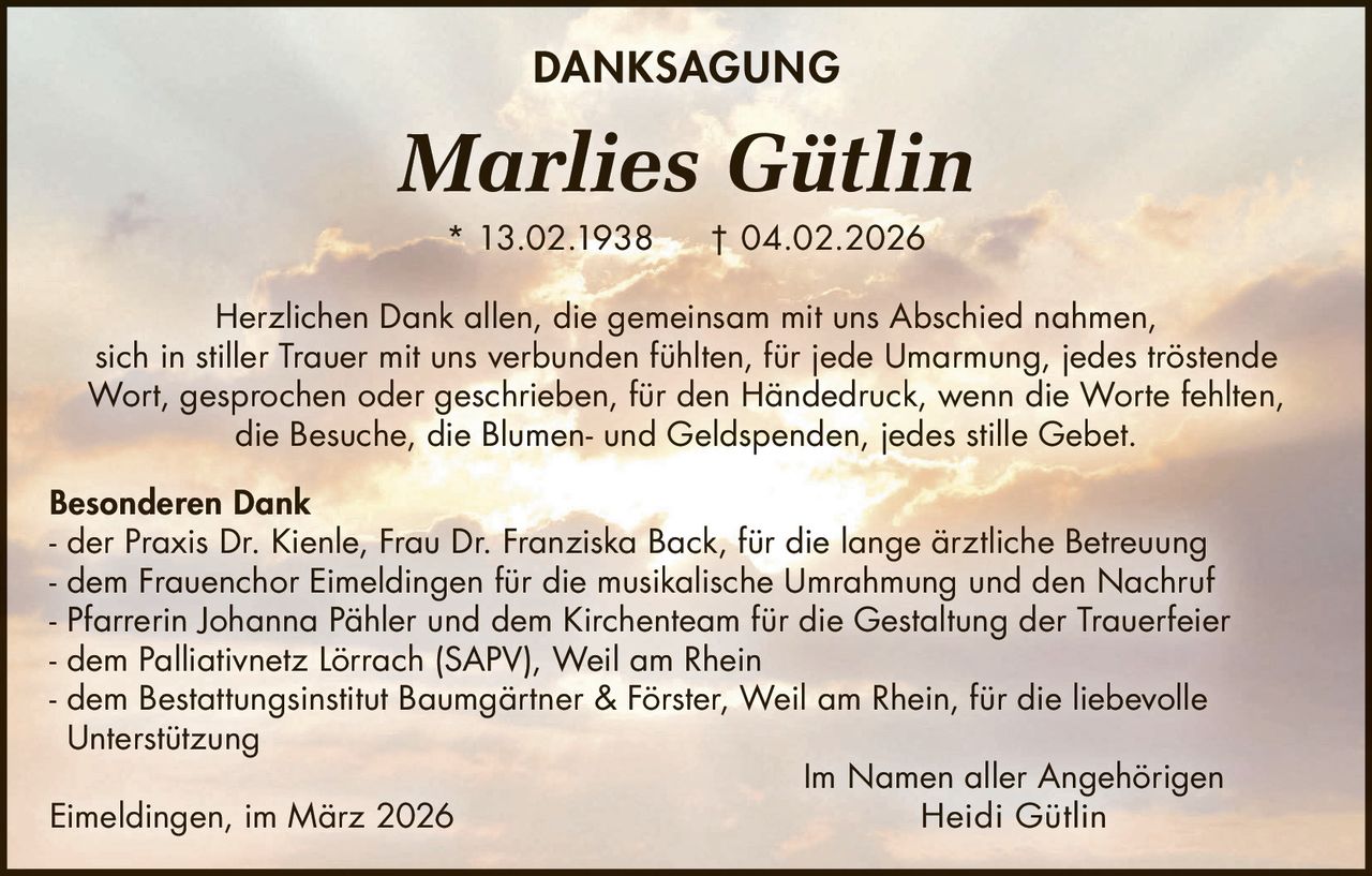 DANKSAGUNG

Marlies Gütlin
* 13.02.1938

† 04.02.2026

Herzlichen Dank allen, die gemeinsam mit uns Abschied nahmen,
sich in stiller Trauer mit uns verbunden fühlten, für jede Umarmung, jedes tröstende
Wort, gesprochen oder geschrieben, für den Händedruck, wenn die Worte fehlten,
die Besuche, die Blumen- und Geldspenden, jedes stille Gebet.
Besonderen Dank
- der Praxis Dr. Kienle, Frau Dr. Franziska Back, für die lange ärztliche Betreuung
- dem Frauenchor Eimeldingen für die musikalische Umrahmung und den Nachruf
- Pfarrerin Johanna Pähler und dem Kirchenteam für die Gestaltung der Trauerfeier
- dem Palliativnetz Lörrach (SAPV), Weil am Rhein
- dem Bestattungsinstitut Baumgärtner & Förster, Weil am Rhein, für die liebevolle
Unterstützung
Im Namen aller Angehörigen
Heidi Gütlin
Eimeldingen, im März 2026