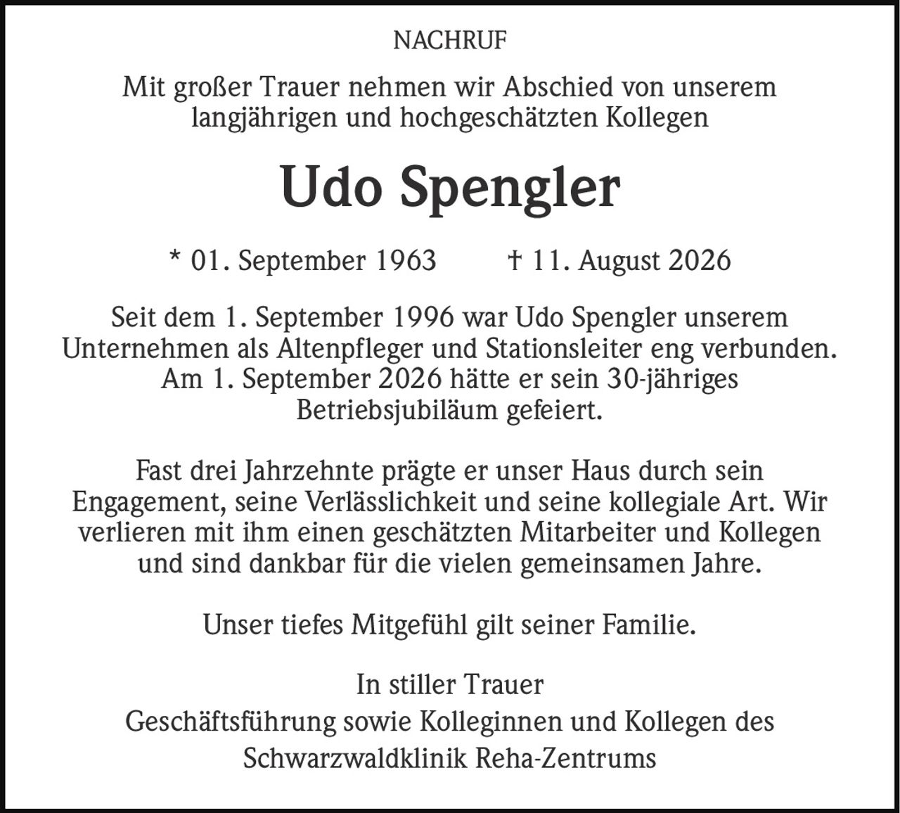 <p>Mit großer Trauer nehmen wir Abschied von unserem langjährigen und hochgeschätzten Kollegen</p>

<p><strong>Udo Spengler</strong></p>

<p>* 01. September 1963  † 11. August 2026</p>

<p>Seit dem 1. September 1996 war Udo Spengler unserem Unternehmen als Altenpfleger und Stationsleiter eng verbunden. Am 1. September 2026 hätte er sein 30-jähriges Betriebsjubiläum gefeiert.</p>

<p>Fast drei Jahrzehnte prägte er unser Haus durch sein Engagement, seine Verlässlichkeit und seine kollegiale Art. Wir verlieren mit ihm einen geschätzten Mitarbeiter und Kollegen und sind dankbar für die vielen gemeinsamen Jahre.</p>

<p>Unser tiefes Mitgefühl gilt seiner Familie.</p>

<p>In stiller Trauer<br>Geschäftsführung sowie Kolleginnen und Kollegen des Schwarzwaldklinik Reha-Zentrums</p>