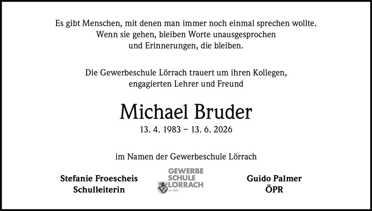 <p>Es gibt Menschen, mit denen man immer noch einmal sprechen wollte.<br>Wenn sie gehen, bleiben Worte unausgesprochen<br>und Erinnerungen, die bleiben.</p><p>Die Gewerbeschule Lörrach trauert um ihren Kollegen,<br>engagierten Lehrer und Freund</p><p><strong>Michael Bruder</strong><br>13. 4. 1983 – 13. 6. 2026</p><p>im Namen der Gewerbeschule Lörrach</p><p>Stefanie Froescheis<br>Schulleiterin</p><p>Guido Palmer<br>ÖPR</p>