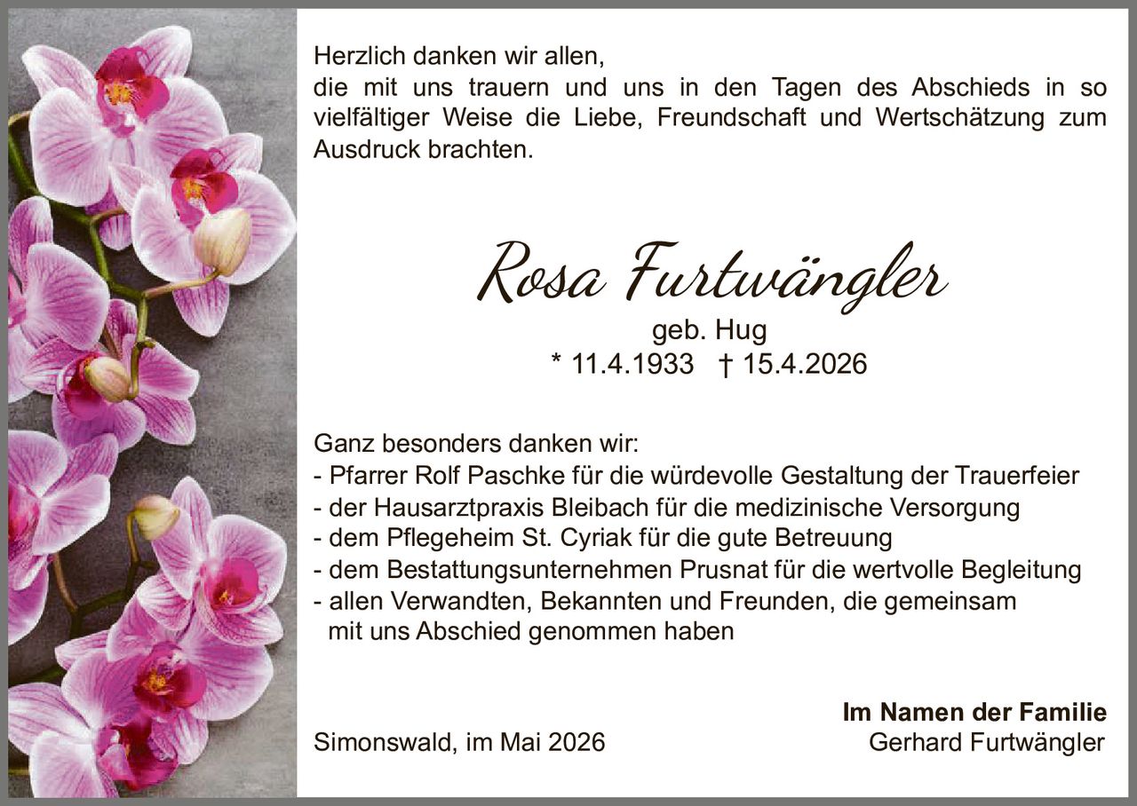 <p>Herzlich danken wir allen, die mit uns trauern und uns in den Tagen des Abschieds in so vielfältiger Weise die Liebe, Freundschaft und Wertschätzung zum Ausdruck brachten.</p>

<p><strong>Rosa Furtwängler</strong><br/>geb. Hug<br/>* 11.4.1933 † 15.4.2026</p>

<p>Ganz besonders danken wir:</p>
<p>- Pfarrer Rolf Paschke für die würdevolle Gestaltung der Trauerfeier<br/>
- der Hausarztpraxis Bleibach für die medizinische Versorgung<br/>
- dem Pflegeheim St. Cyriak für die gute Betreuung<br/>
- dem Bestattungsunternehmen Prusnat für die wertvolle Begleitung<br/>
- allen Verwandten, Bekannten und Freunden, die gemeinsam mit uns Abschied genommen haben</p>

<p>Im Namen der Familie<br/>
<strong>Simonswald, im Mai 2026</strong><br/>
Gerhard Furtwängler</p>