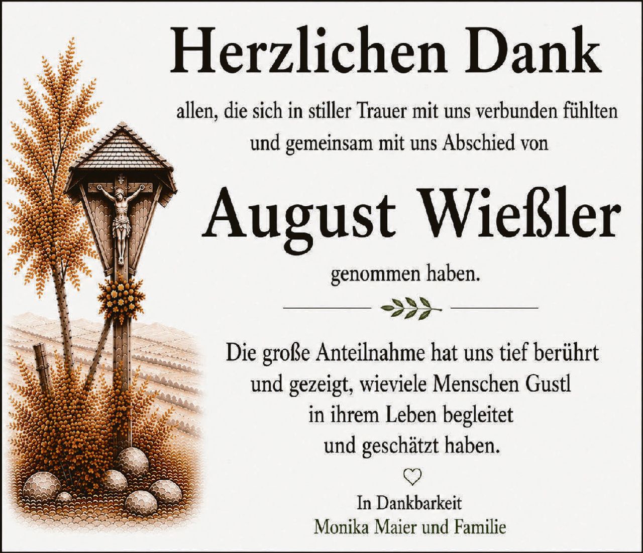 <p><strong>Herzlichen Dank</strong></p>
<p>allen, die sich in stiller Trauer mit uns verbunden fühlten und gemeinsam mit uns Abschied von</p>
<p><strong>August Wießler</strong></p>
<p>genommen haben.</p>
<p>Die große Anteilnahme hat uns tief berührt und gezeigt, wieviele Menschen Gustl in ihrem Leben begleitetet und geschätzt haben.</p>
<p>♥</p>
<p>In Dankbarkeit<br/>Monika Maier und Familie</p>
