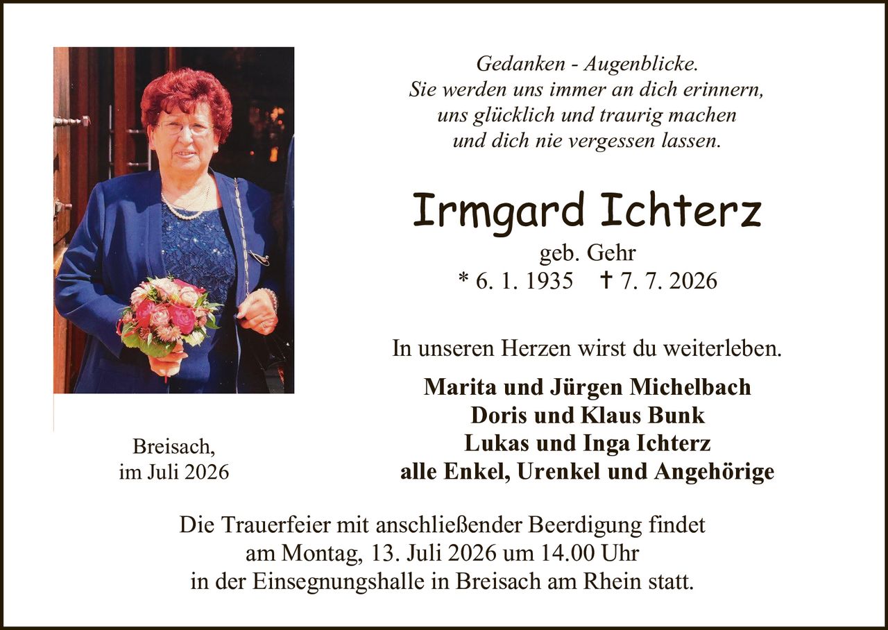 <p><i>Gedanken - Augenblicke.</i></p>
<p><i>Sie werden uns immer an dich erinnern,</i></p>
<p><i>uns glücklich und traurig machen</i></p>
<p><i>und dich nie vergessen lassen.</i></p>

<p><strong>Irmgard Ichterz</strong></p>
<p>geb. Gehr</p>
<p>* 6. 1. 1935  † 7. 7. 2026</p>

<p>In unseren Herzen wirst du weiterleben.</p>
<p><strong>Marita und Jürgen Michelbach</strong></p>
<p><strong>Doris und Klaus Bunk</strong></p>
<p><strong>Lukas und Inga Ichterz</strong></p>
<p><strong>alle Enkel, Urenkel und Angehörige</strong></p>

<p>Breisach,<br/>
im Juli 2026</p>

<p>Die Trauerfeier mit anschließender Beerdigung findet<br/>
am Montag, 13. Juli 2026 um 14.00 Uhr<br/>
in der Einsegnungshalle in Breisach am Rhein statt.</p>