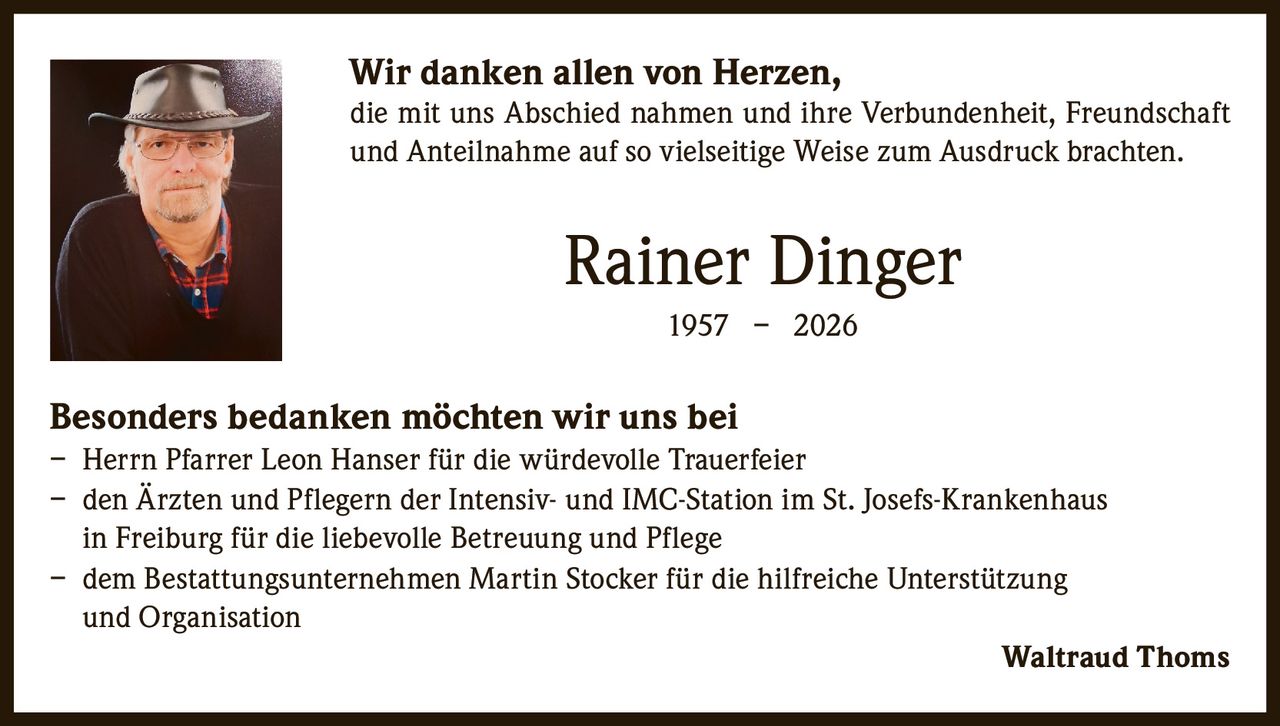 <p><strong>Wir danken allen von Herzen,</strong></p><p>die mit uns Abschied nahmen und ihre Verbundenheit, Freundschaft und Anteilnahme auf so vielseitige Weise zum Ausdruck brachten.</p><p><strong>Rainer Dinger</strong><br>1957 – 2026</p><p><strong>Besonders bedanken möchten wir uns bei</strong></p><p>– Herrn Pfarrer Leon Hanser für die würdevolle Trauerfeier<br>– den Ärzten und Pflegern der Intensiv- und IMC-Station im St. Josefs-Krankenhaus in Freiburg für die liebevolle Betreuung und Pflege<br>– dem Bestattungsunternehmen Martin Stocker für die hilfreiche Unterstützung und Organisation</p><p>Waltraud Thoms</p>