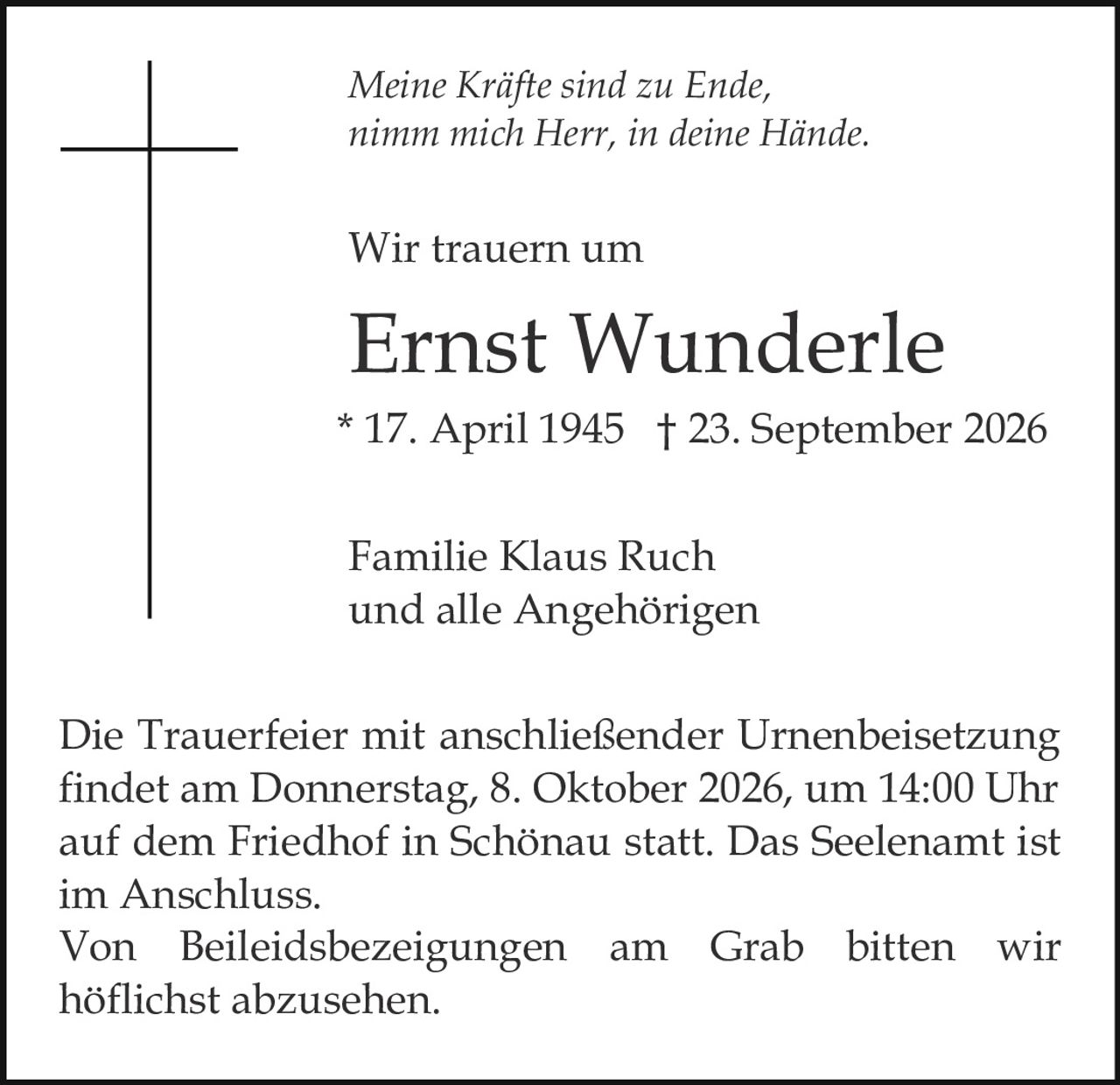<p><i>Meine Kräfte sind zu Ende,<br/>nimm mich Herr, in deine Hände.</i></p><p>Wir trauern um</p><p><strong>Ernst Wunderle</strong><br/>* 17. April 1945 † 23. September 2026</p><p>Familie Klaus Ruch<br/>und alle Angehörigen</p><p>Die Trauerfeier mit anschließender Urnenbeisetzung findet am Donnerstag, 8. Oktober 2026, um 14:00 Uhr auf dem Friedhof in Schönau statt. Das Seelenamt ist im Anschluss.</p><p>Von Beileidsbezeigungen am Grab bitten wir höflichst abzusehen.</p>