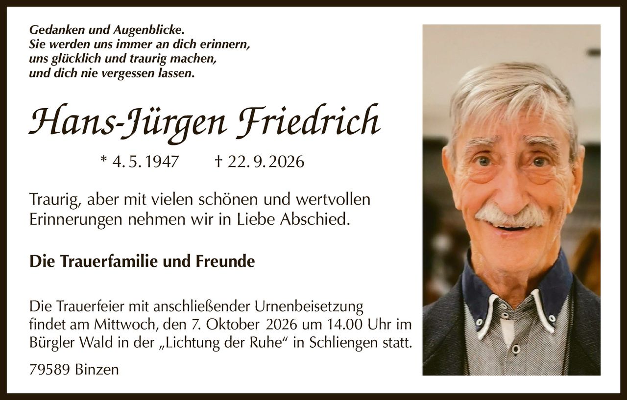 <p><i>Gedanken und Augenblicke.</i></p>
<p><i>Sie werden uns immer an dich erinnern,<br>uns glücklich und traurig machen,<br>und dich nie vergessen lassen.</i></p>
<p><strong>Hans-Jürgen Friedrich</strong> * 4. 5. 1947 † 22. 9. 2026</p>
<p>Traurig, aber mit vielen schönen und wertvollen Erinnerungen nehmen wir in Liebe Abschied.</p>
<p><strong>Die Trauerfamilie und Freunde</strong></p>
<p>Die Trauerfeier mit anschließender Urnenbeisetzung findet am Mittwoch, den 7. Oktober 2026 um 14.00 Uhr im Bürgler Wald in der „Lichtung der Ruhe" in Schliengen statt.</p>
<p>79589 Binzen</p>