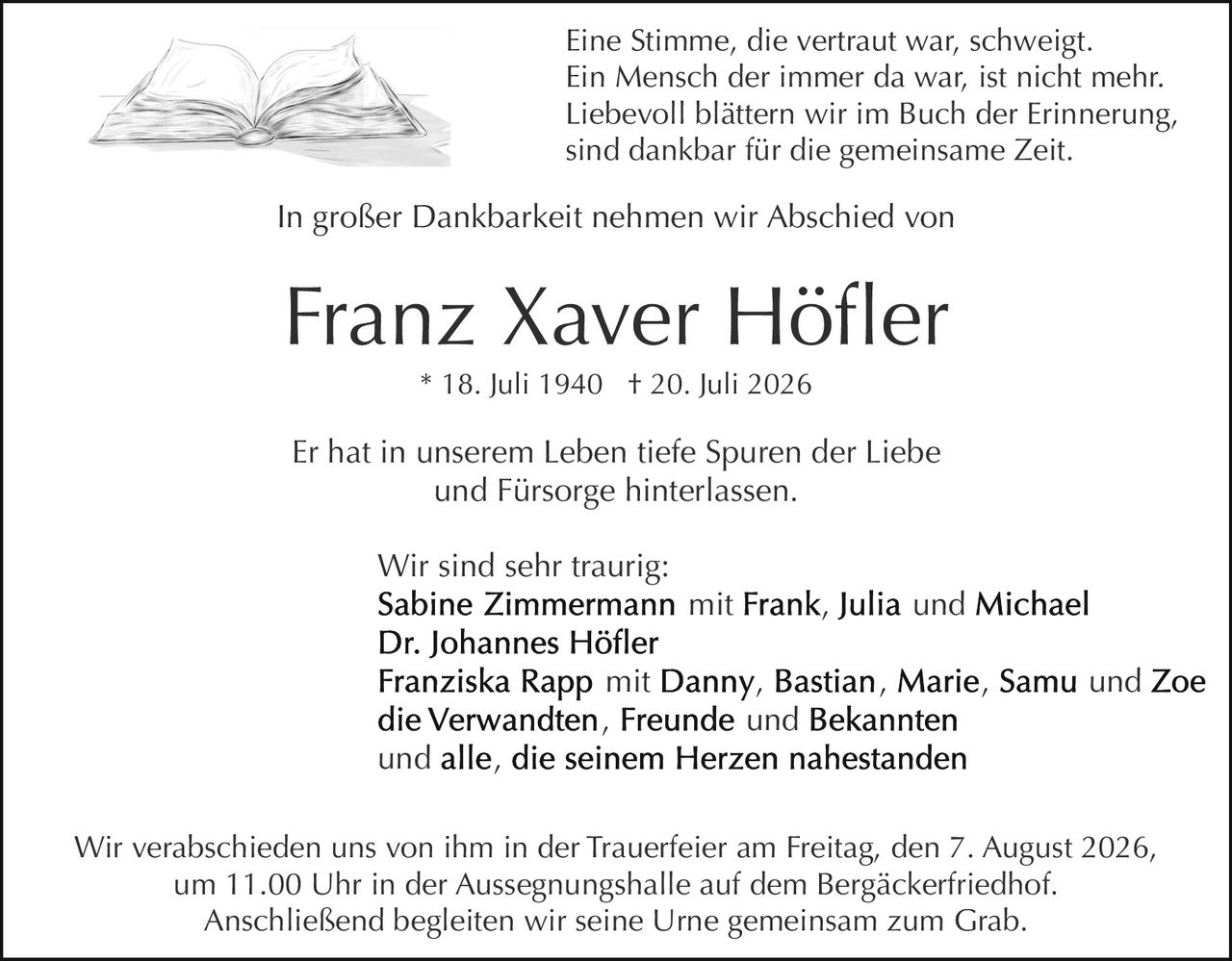 <p>Franz Xaver Höfler<br>* 18. Juli 1940 † 20. Juli 2026</p><p>Eine Stimme, die vertraut war, schweigt.<br>Ein Mensch der immer da war, ist nicht mehr.<br>Liebevoll blättern wir im Buch der Erinnerung,<br>sind dankbar für die gemeinsame Zeit.</p><p>In großer Dankbarkeit nehmen wir Abschied von<br><strong>Franz Xaver Höfler</strong></p><p>Er hat in unserem Leben tiefe Spuren der Liebe<br>und Fürsorge hinterlassen.</p><p>Wir sind sehr traurig:<br><strong>Sabine Zimmermann</strong> mit Frank, Julia und Michael<br><strong>Dr. Johannes Höfler</strong><br><strong>Franziska Rapp</strong> mit Danny, Bastian, Marie, Samu und Zoe<br>die Verwandten, Freunde und Bekannten<br>und alle, die seinem Herzen nahestanden</p><p>Wir verabschieden uns von ihm in der Trauerfeier am Freitag, den 7. August 2026,<br>um 11.00 Uhr in der Aussegnungshalle auf dem Bergäckerfriedhof.<br>Anschließend begleiten wir seine Urne gemeinsam zum Grab.</p>