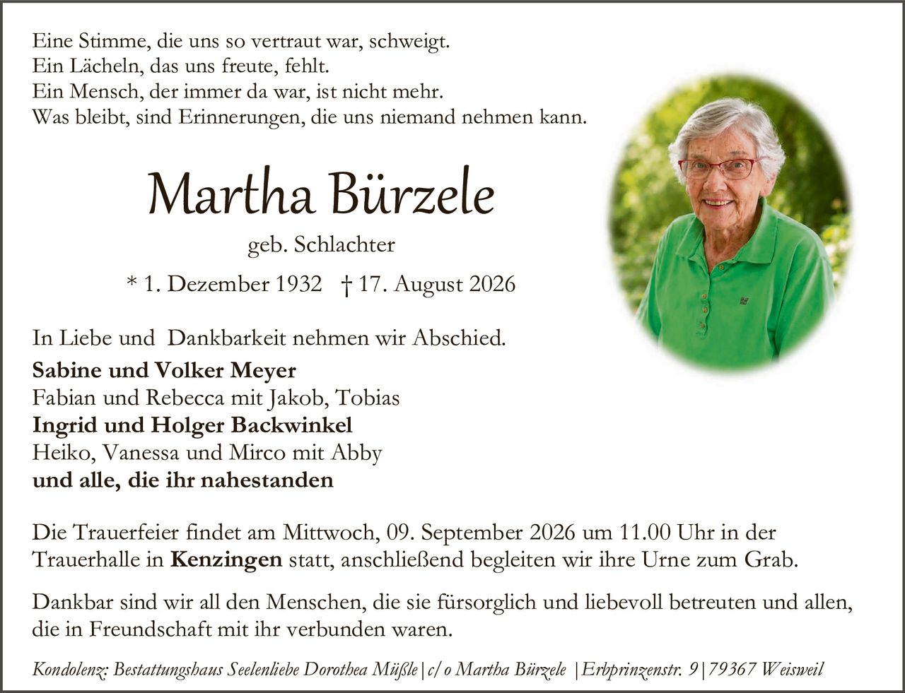 <p>Eine Stimme, die uns so vertraut war, schweigt.<br>
Ein Lächeln, das uns freute, fehlt.<br>
Ein Mensch, der immer da war, ist nicht mehr.<br>
Was bleibt, sind Erinnerungen, die uns niemand nehmen kann.</p>

<p><strong>Martha Bürzele</strong><br>
geb. Schlachter<br>
* 1. Dezember 1932 † 17. August 2026</p>

<p>In Liebe und Dankbarkeit nehmen wir Abschied.</p>

<p><strong>Sabine und Volker Meyer</strong><br>
Fabian und Rebecca mit Jakob, Tobias<br>
<strong>Ingrid und Holger Backwinkel</strong><br>
Heiko, Vanessa und Mirco mit Abby<br>
<strong>und alle, die ihr nahestanden</strong></p>

<p>Die Trauerfeier findet am Mittwoch, 09. September 2026 um 11.00 Uhr in der Trauerhalle in <strong>Kenzingen</strong> statt, anschließend begleiten wir ihre Urne zum Grab.</p>

<p>Dankbar sind wir all den Menschen, die sie fürsorgJich und liebevoll betreuten und allen, die in Freundschaft mit ihr verbunden waren.</p>

<p><i>Kondolenz: Bestattungshaus Seelenliebe Dorothea Mißle | c/o Martha Bürzele | Erbprinzenstr. 9 | 79367 Weisweil</i></p>
