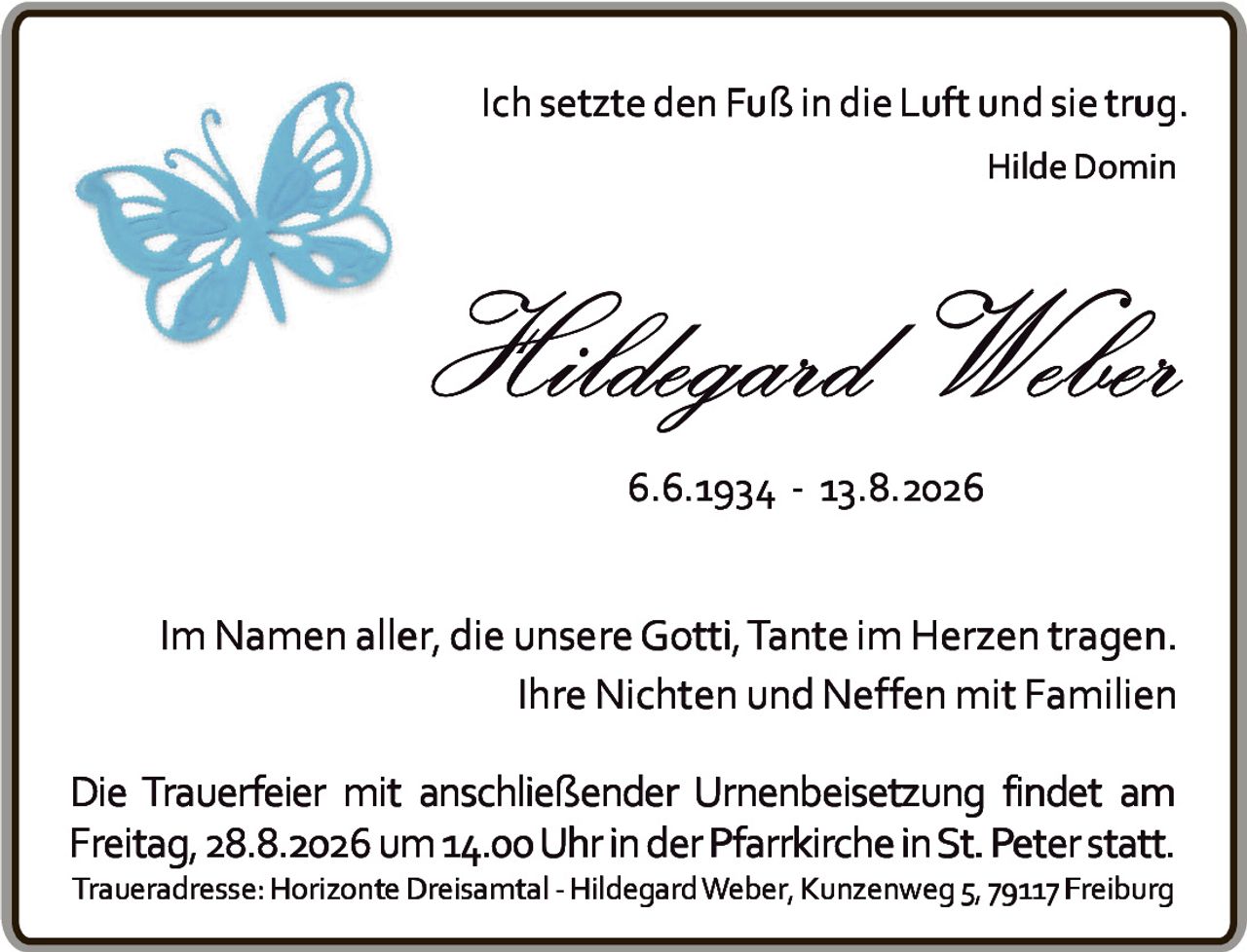 <p><i>Ich setzte den Fuß in die Luft und sie trug.</i></p>
<p><i>Hilde Domin</i></p>
<p><strong>Hildegard Weber</strong></p>
<p><strong>6.6.1934 - 13.8.2026</strong></p>
<p>Im Namen aller, die unsere Gotti, Tante im Herzen tragen.<br>Ihre Nichten und Neffen mit Familien</p>
<p>Die Trauerfeier mit anschließender Urnenbeisetzung findet am Freitag, 28.8.2026 um 14.00 Uhr in der Pfarrkirche in St. Peter statt. Traueradresse: Horizonte Dreisamtal - Hildegard Weber, Kunzenweg 5, 79117 Freiburg</p>