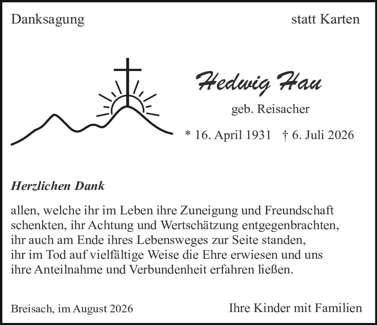 <p><strong>Danksagung statt Karten</strong></p><p><strong>Hedwig Hau</strong><br />geb. Reisacher<br />* 16. April 1931 † 6. Juli 2026</p><p><i>Herzlichen Dank</i></p><p>allen, welche ihr im Leben ihre Zuneigung und Freundschaft schenkten, ihr Achtung und Wertschätzung entgegenbrachten, ihr auch am Ende ihres Lebensweges zur Seite standen, ihr im Tod auf vielfältige Weise die Ehre erwiesen und uns ihre Anteilnahme und Verbundenheit erfahren ließen.</p><p>Breisach, im August 2026 <strong>Ihre Kinder mit Familien</strong></p>