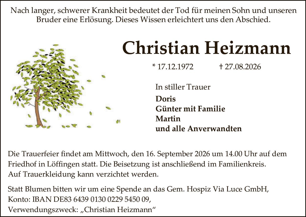 <p>Nach langer, schwerer Krankheit bedeutet der Tod für meinen Sohn und unseren Bruder eine Erlösung. Dieses Wissen erleichtert uns den Abschied.</p><p><strong>Christian Heizmann</strong></p><p>* 17.12.1972 &nbsp; &nbsp; † 27.08.2026</p><p>In stiller Trauer<br>Doris<br>Günter mit Familie<br>Martin<br>und alle Anverwandten</p><p>Die Trauerfeier findet am Mittwoch, den 16. September 2026 um 14.00 Uhr auf dem Friedhof in Löffingen statt. Die Beisetzung ist anschließend im Familienkreis. Auf Trauerkledung kann verzichtet werden.</p><p>Statt Blumen bitten wir um eine Spende an das Gem. Hospiz Via Luce GmbH, Konto: IBAN DE83 6439 0130 0229 5450 09,<br>Verwendungszweck: „Christian Heizmann"</p>