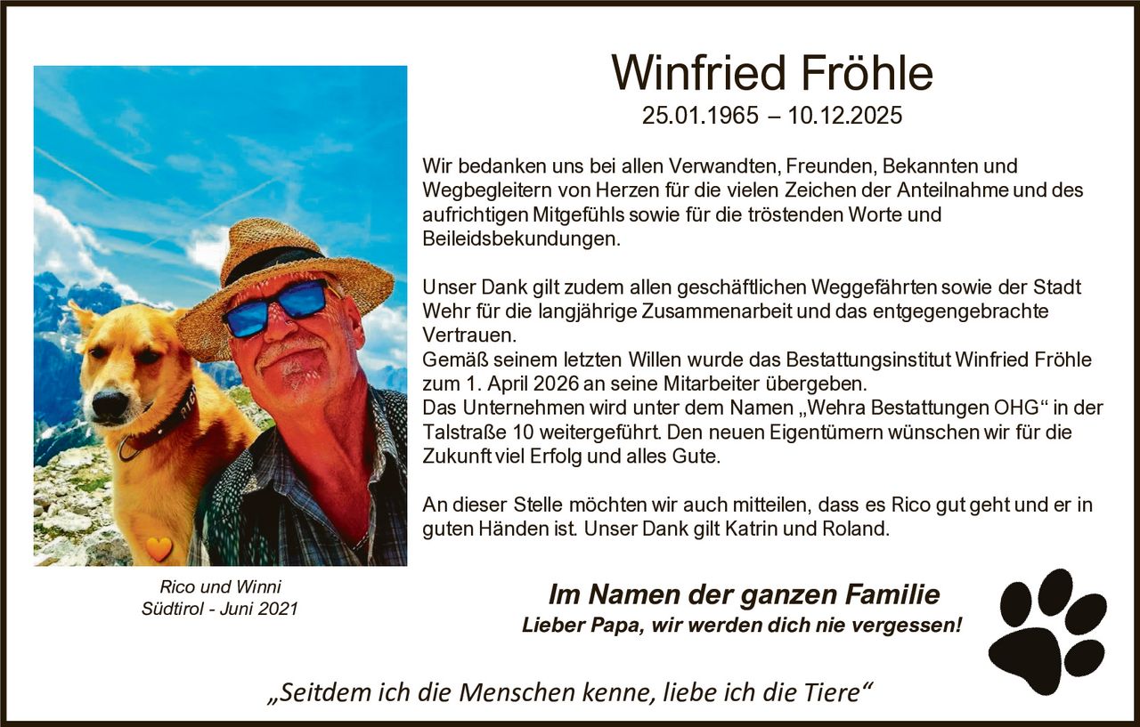 Winfried Fröhle
25.01.1965 – 10.12.2025
Wir bedanken uns bei allen Verwandten, Freunden, Bekannten und
Wegbegleitern von Herzen für die vielen Zeichen der Anteilnahme und des
aufrichtigen Mitgefühls sowie für die tröstenden Worte und
Beileidsbekundungen.
Unser Dank gilt zudem allen geschäftlichen Weggefährten sowie der Stadt
Wehr für die langjährige Zusammenarbeit und das entgegengebrachte
Vertrauen.
Gemäß seinem letzten Willen wurde das Bestattungsinstitut Winfried Fröhle
zum 1. April 2026 an seine Mitarbeiter übergeben.
Das Unternehmen wird unter dem Namen „Wehra Bestattungen OHG“ in der
Talstraße 10 weitergeführt. Den neuen Eigentümern wünschen wir für die
Zukunft viel Erfolg und alles Gute.
An dieser Stelle möchten wir auch mitteilen, dass es Rico gut geht und er in
guten Händen ist. Unser Dank gilt Katrin und Roland.
Rico und Winni
Südtirol - Juni 2021

Im Namen der ganzen Familie
Lieber Papa, wir werden dich nie vergessen!

„Seitdem ich die Menschen kenne, liebe ich die Tiere“