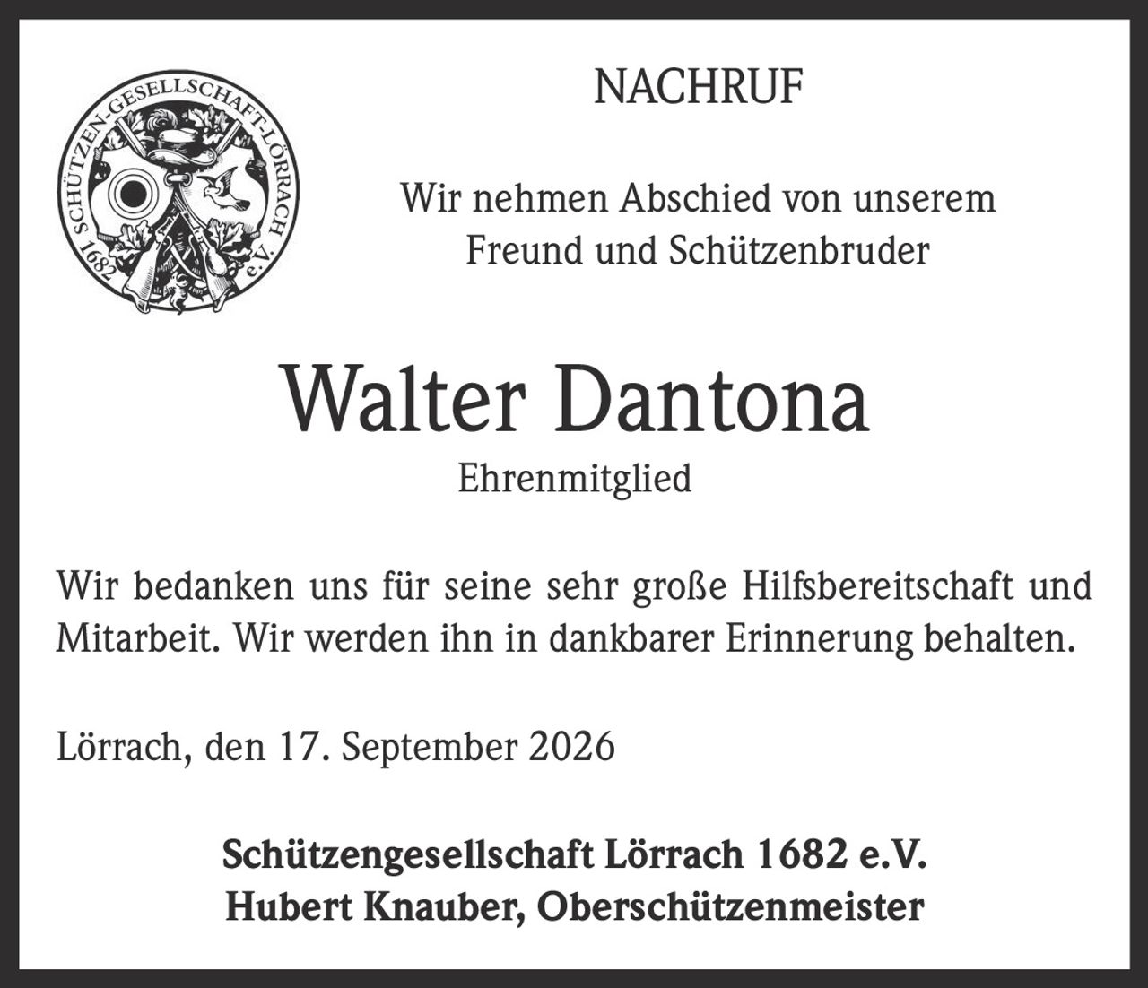 <p><strong>NACHRUF</strong></p>
<p>Wir nehmen Abschied von unserem Freund und Schützenbruder</p>
<p><strong>Walter Dantona</strong></p>
<p><strong>Ehrenmitglied</strong></p>
<p>Wir bedanken uns für seine sehr große Hilfsbereitschaft und Mitarbeit. Wir werden ihn in dankbarer Erinnerung behalten.</p>
<p>Lörrach, den 17. September 2026</p>
<p><strong>Schützengesellschaft Lörrach 1682 e.V.</strong><br>Hubert Knauber, Oberschützenmeister</p>