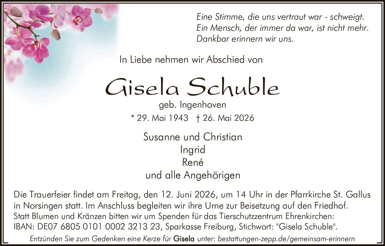 <p><i>Eine Stimme, die uns vertraut war - schweigt.<br/>Ein Mensch, der immer da war, ist nicht mehr.<br/>Dankbar erinnern wir uns.</i></p>

<p>In Liebe nehmen wir Abschied von</p>

<p><strong>Gisela Schuble</strong><br/>geb. Ingenhoven<br/>* 29. Mai 1943 † 26. Mai 2026</p>

<p>Susanne und Christian<br/>Ingrid<br/>René<br/>und alle Angehörigen</p>

<p>Die Trauerfeier findet am Freitag, den 12. Juni 2026, um 14 Uhr in der Pfarrkirche St. Gallus in Norsingen statt. Im Anschluss begleiten wir ihre Urne zur Beisetzung auf den Friedhof.</p>

<p>Statt Blumen und Kränzen bitten wir um Spenden für das Tierschutzzentrum Ehrenkirchen:<br/>IBAN: DE07 6805 0101 0002 3213 23, Sparkasse Freiburg, Stichwort: "Gisela Schuble".</p>

<p><i>Entzünden Sie zum Gedenken eine Kerze für <strong>Gisela</strong> unter: bestattungen-zepp.de/gemeinsam-erinnern</i></p>