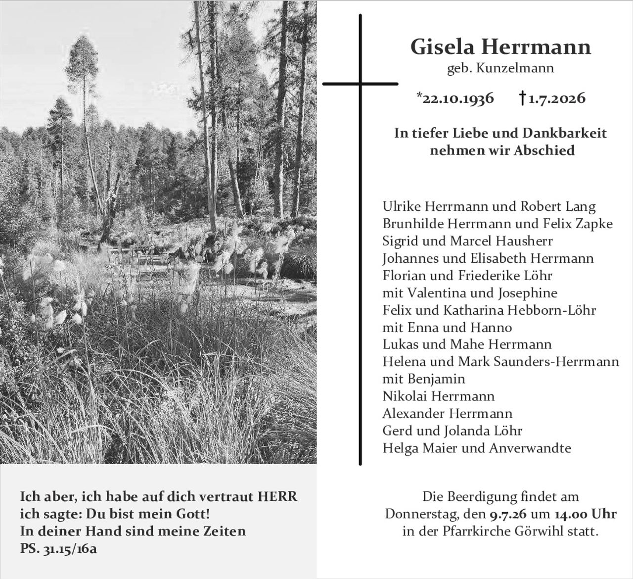 <p><strong>Gisela Herrmann</strong><br/>
geb. Kunzelmann<br/>
*22.10.1936 †1.7.2026</p>

<p><strong>In tiefer Liebe und Dankbarkeit nehmen wir Abschied</strong></p>

<p>Ulrike Herrmann und Robert Lang<br/>
Brunhilde Herrmann und Felix Zapke<br/>
Sigrid und Marcel Hausherr<br/>
Johannes und Elisabeth Herrmann<br/>
Florian und Friederike Löhr<br/>
mit Valentina und Josephine<br/>
Felix und Katharina Hebborn-Löhr<br/>
mit Enna und Hanno<br/>
Lukas und Mahe Herrmann<br/>
Helena und Mark Saunders-Herrmann<br/>
mit Benjamin<br/>
Nikolai Herrmann<br/>
Alexander Herrmann<br/>
Gerd und Jolanda Löhr<br/>
Helga Maier und Anverwandte</p>

<p><strong>Ich aber, ich habe auf dich vertraut HERR ich sagte: Du bist mein Gott!<br/>
In deiner Hand sind meine Zeiten<br/>
PS. 31.15/16a</strong></p>

<p><strong>Die Beerdigung findet am Donnerstag, den 9.7.26 um 14.00 Uhr in der Pfarrkirche Görwihl statt.</strong></p>