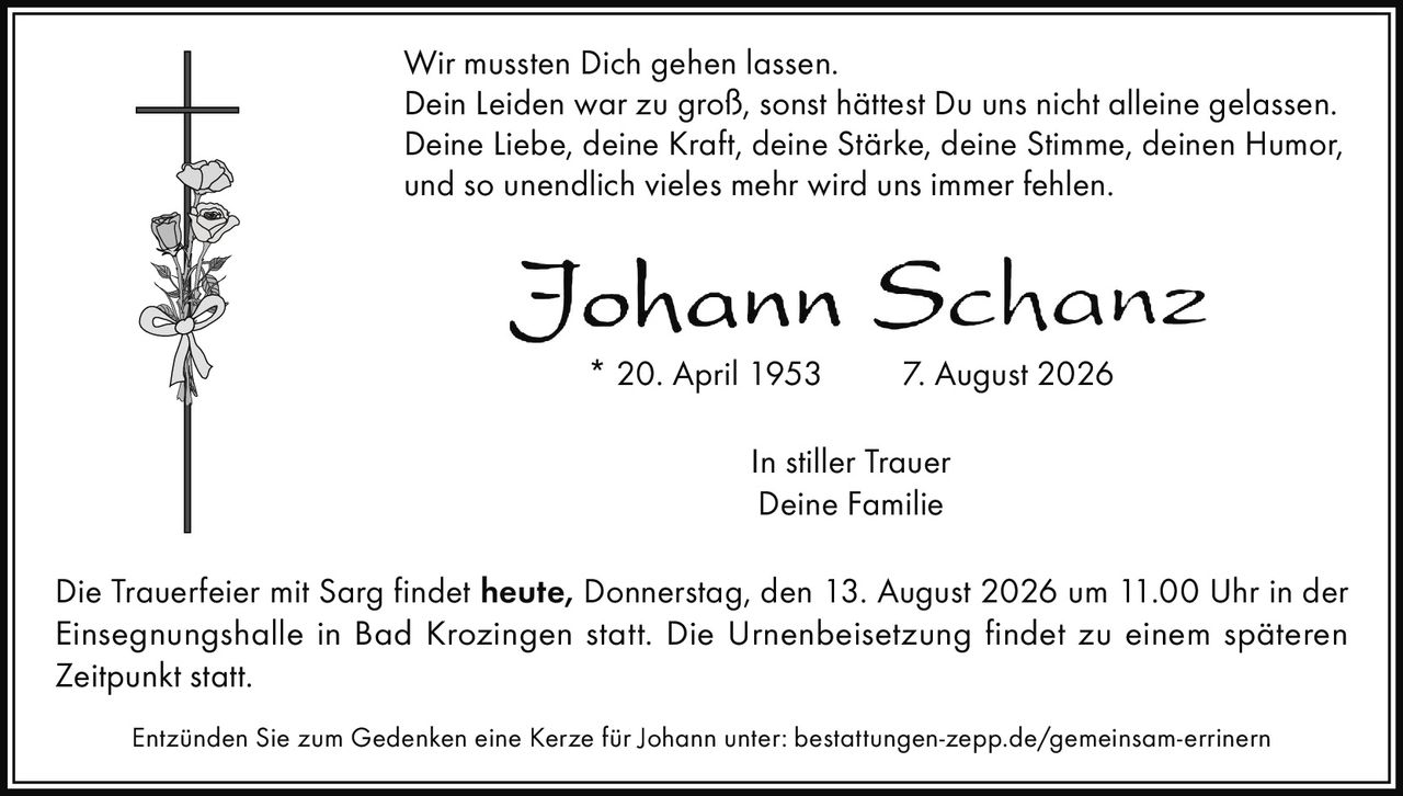 <p>Wir mussten Dich gehen lassen.<br>Dein Leiden war zu groß, sonst hättest Du uns nicht alleine gelassen.<br>Deine Liebe, deine Kraft, deine Stärke, deine Stimme, deinen Humor,<br>und so unendlich vieles mehr wird uns immer fehlen.</p><p>* 20. April 1953   7. August 2026</p><p><i>In stiller Trauer<br>Deine Familie</i></p><p>Die Trauerfeier mit Sarg findet <strong>heute, Donnerstag, den 13. August 2026 um 11.00 Uhr</strong> in der Einsegnungshalle in Bad Krozingen statt. Die Urnenbeisetzung findet zu einem späteren Zeitpunkt statt.</p><p>Entzünden Sie zum Gedenken eine Kerze für Johann unter: bestattungen-zepp.de/gemeinsam-errinern</p>