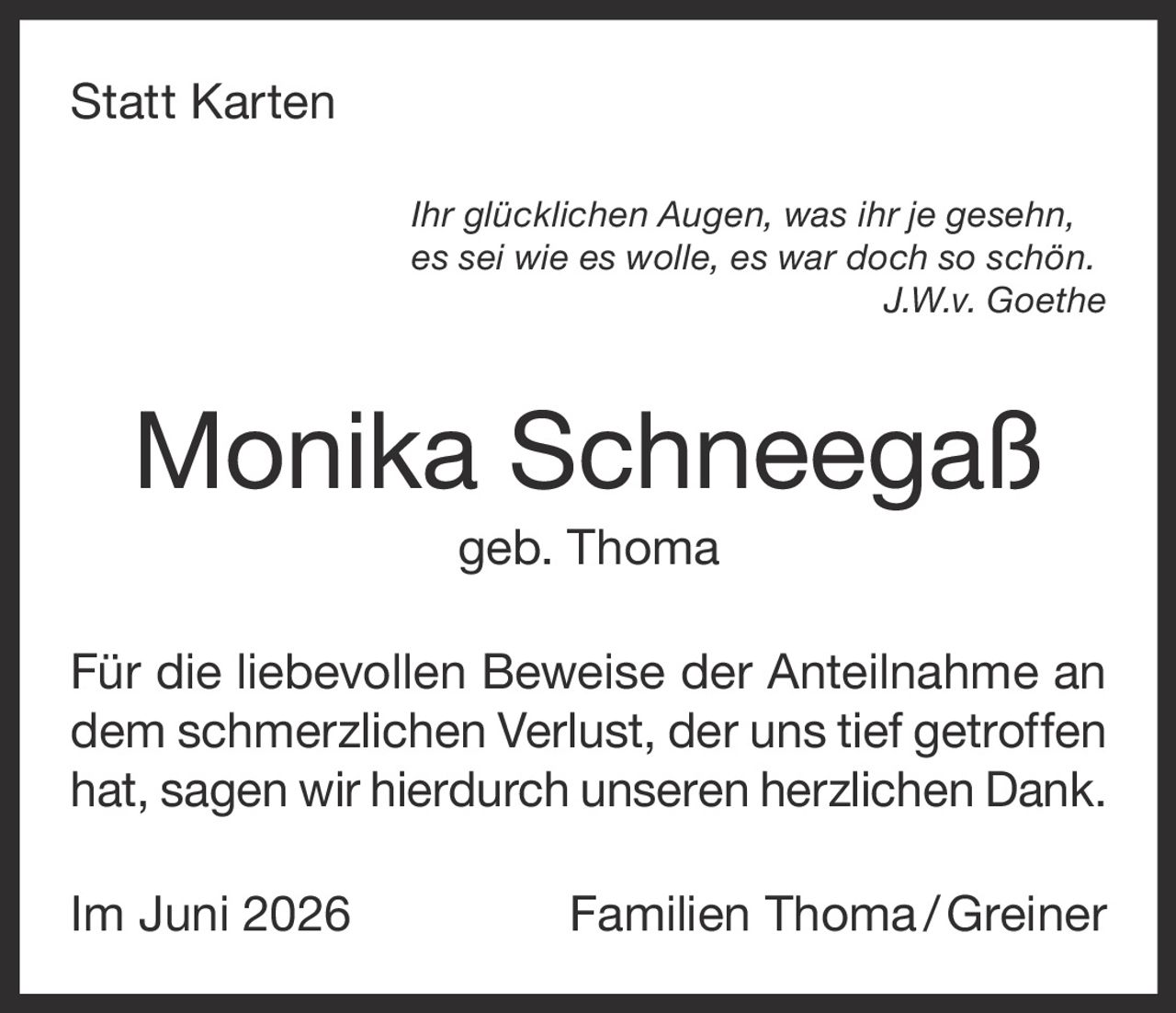<p><strong>Statt Karten</strong></p><p><i>Ihr glücklichen Augen, was ihr je gesehn,<br>es sei wie es wolle, es war doch so schön.<br>J.W.v. Goethe</i></p><p><strong>Monika Schneegaß<br>geb. Thoma</strong></p><p>Für die liebevollen Beweise der Anteilnahme an dem schmerzlichen Verlust, der uns tief getroffen hat, sagen wir hierdurch unseren herzlichen Dank.</p><p>Im Juni 2026 Familien Thoma / Greiner</p>