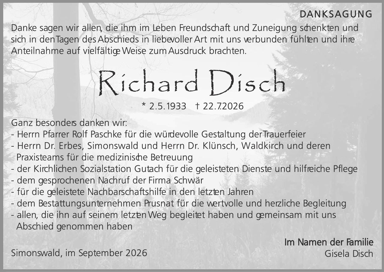 <p><strong>DANKSAGUNG</strong></p>

<p>Danke sagen wir allen, die ihm im Leben Freundschaft und Zuneigung schenkten und sich in den Tagen des Abschieds in liebevoller Art mit uns verbunden fühlten und ihre Anteilnahme auf vielfältige Weise zum Ausdruck brachten.</p>

<p><strong>Richard Disch</strong><br>
* 2.5.1933 † 22.7.2026</p>

<p>Ganz besonders danken wir:</p>

<p>- Herrn Pfarrer Rolf Paschke für die würdevolle Gestaltung der Trauerfeier<br>
- Herrn Dr. Erbes, Simonswald und Herrn Dr. Klünsch, Waldkirch und deren Praxisteams für die medizinische Betreuung<br>
- der Kirchlichen Sozialstation Gutach für die geleisteten Dienste und hilfreiche Pflege<br>
- dem gesprochenen Nachruf der Firma Schwär<br>
- für die geleistete Nachbarschaftshilfe in den letzten Jahren<br>
- dem Bestattungsunternehmen Prusnät für die wertvolle und herzliche Begleitung<br>
- allen, die ihn auf seinem letzten Weg begleitet haben und gemeinsam mit uns Abschied genommen haben</p>

<p>Simonswald, im September 2026 <strong>Im Namen der Familie<br>
Gisela Disch</strong></p>