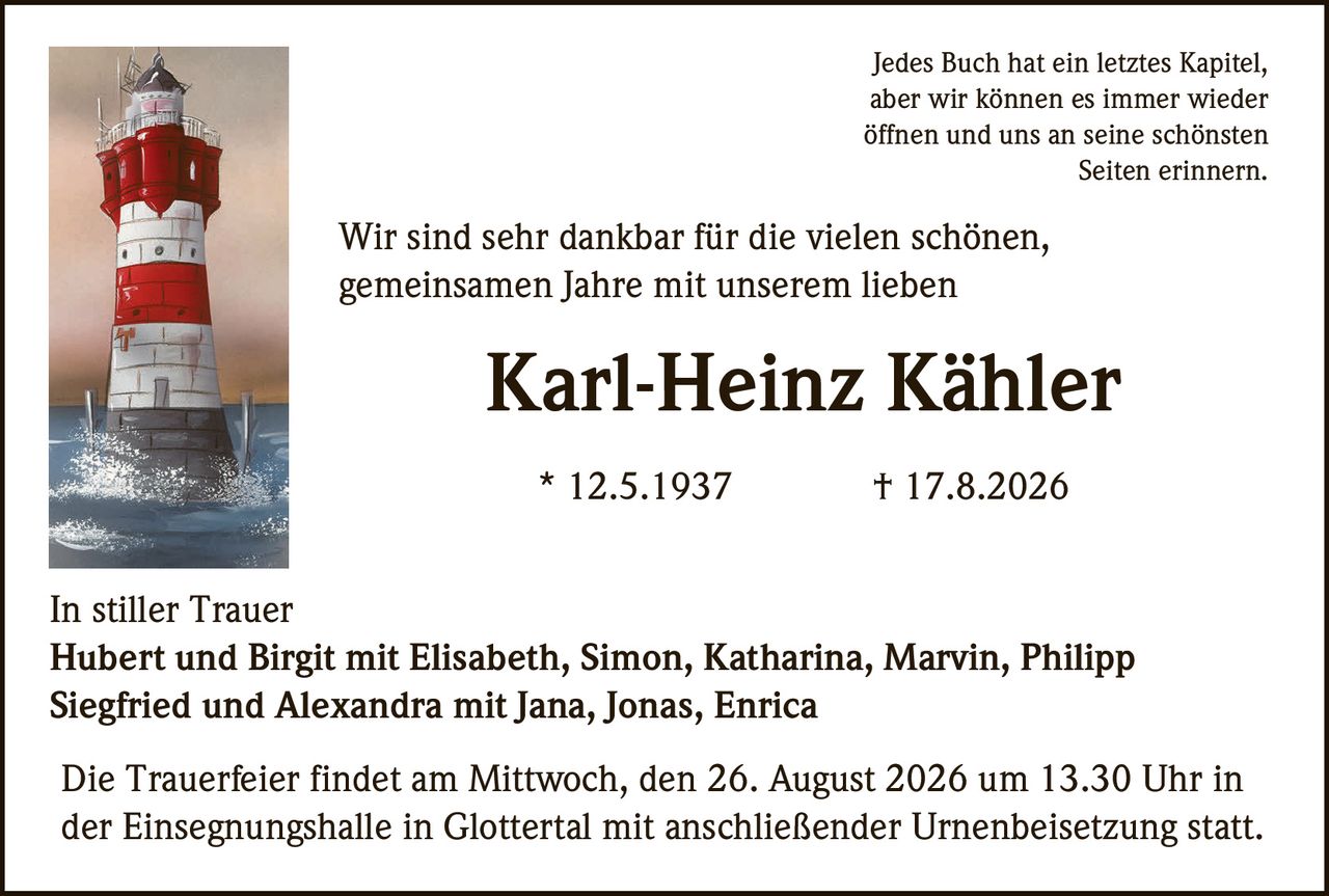 <p>Jedes Buch hat ein letztes Kapitel, aber wir können es immer wieder öffnen und uns an seine schönsten Seiten erinnern.</p>

<p>Wir sind sehr dankbar für die vielen schönen, gemeinsamen Jahre mit unserem lieben <strong>Karl-Heinz Kähler</strong></p>

<p>* 12.5.1937 † 17.8.2026</p>

<p><strong>In stiller Trauer</strong></p>

<p>Hubert und Birgit mit Elisabeth, Simon, Katharina, Marvin, Philipp<br>Siegfried und Alexandra mit Jana, Jonas, Enrica</p>

<p>Die Trauerfeier findet am Mittwoch, den 26. August 2026 um 13.30 Uhr in der Einsegnungshalle in Glottertal mit anschließender Urnenbeisetzung statt.</p>