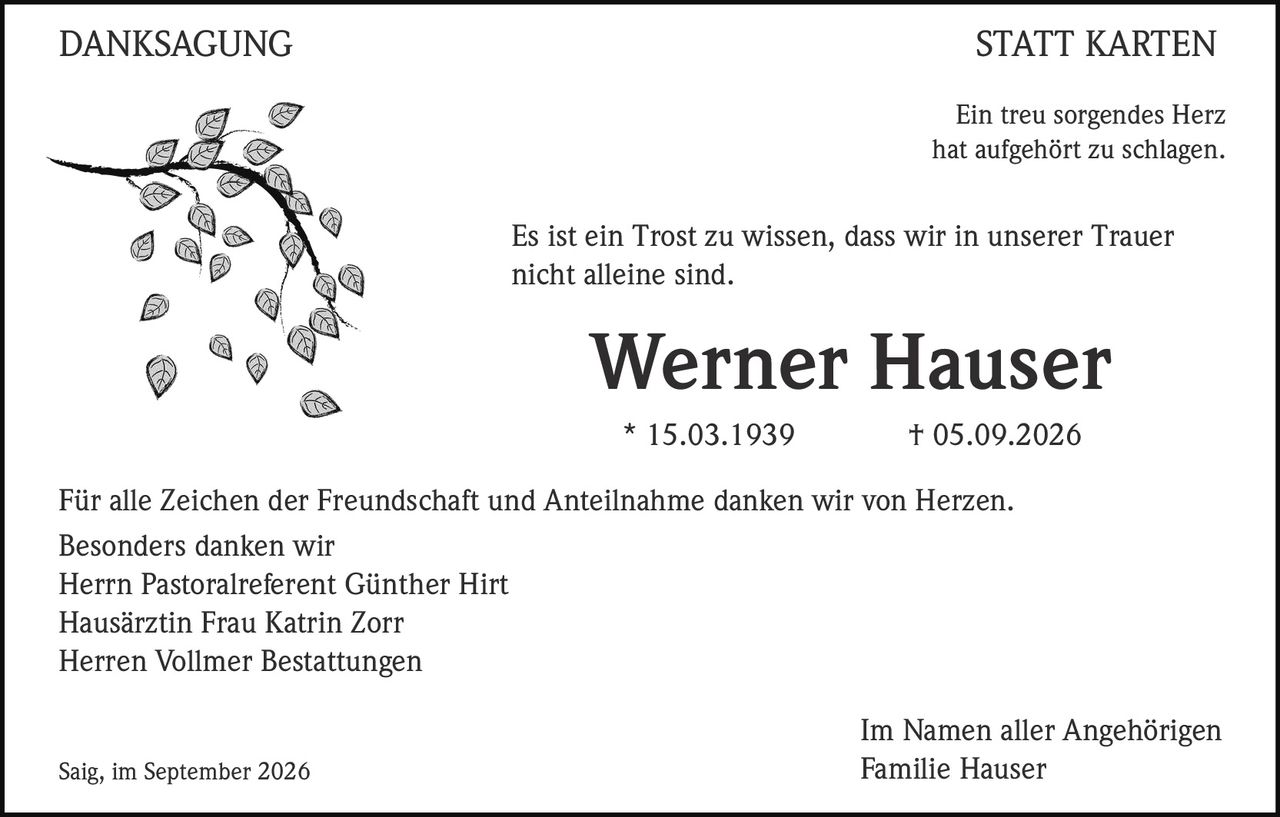 <p>Ein treu sorgendes Herz hat aufgehört zu schlagen.</p>

<p>Es ist ein Trost zu wissen, dass wir in unserer Trauer nicht alleine sind.</p>

<p><strong>Werner Hauser</strong><br>
* 15.03.1939 † 05.09.2026</p>

<p>Für alle Zeichen der Freundschaft und Anteilnahme danken wir von Herzen. Besonders danken wir<br>
Herrn Pastoralreferent Günther Hirt<br>
Hausärztin Frau Katrin Zorr<br>
Herren Vollmer Bestattungen</p>

<p>Im Namen aller Angehörigen<br>
Saig, im September 2026<br>
Familie Hauser</p>