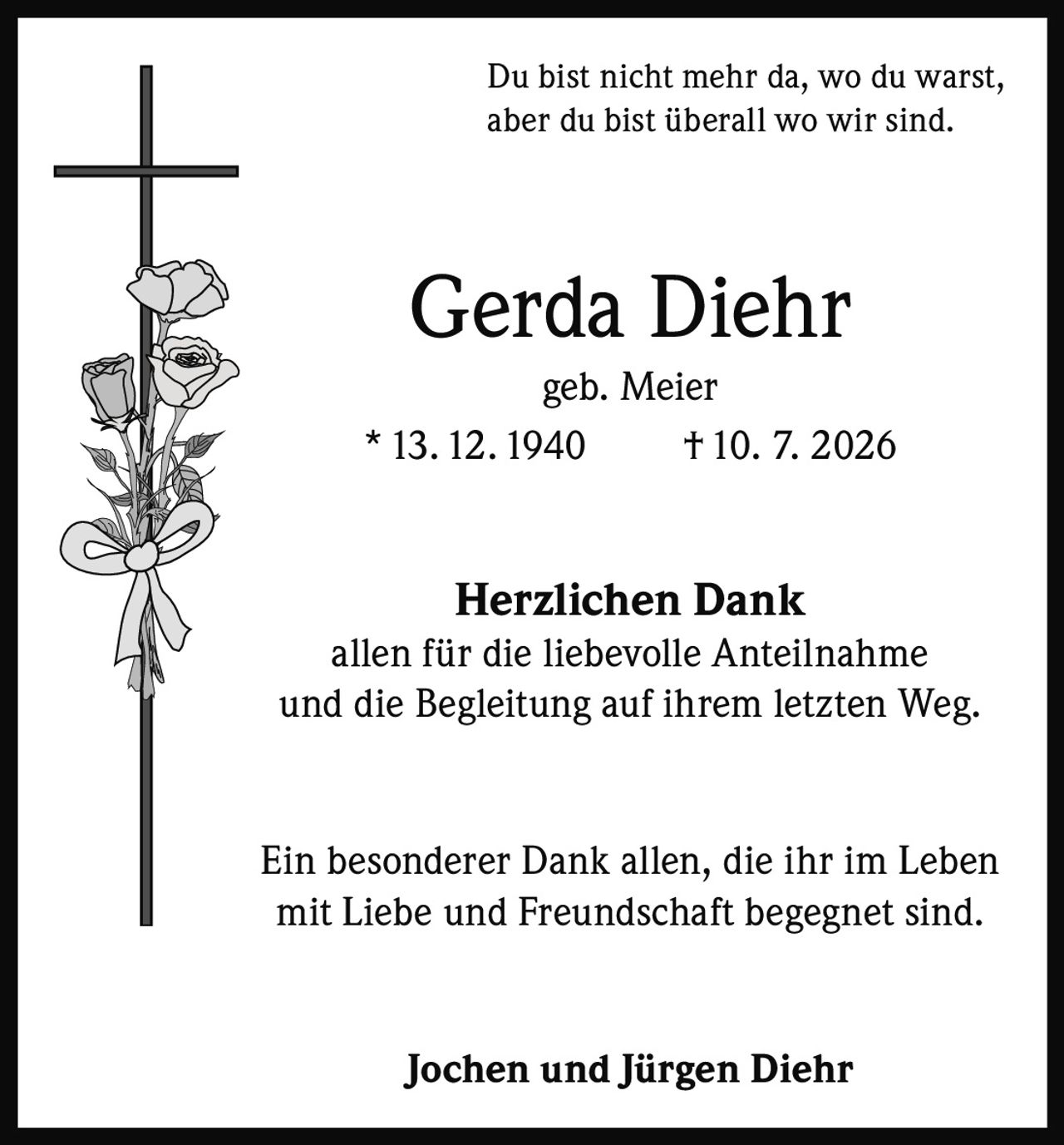 <p>Du bist nicht mehr da, wo du warst, aber du bist überall wo wir sind.</p>

<p><strong>Gerda Diehr</strong><br>geb. Meier<br>* 13.12.1940 † 10. 7. 2026</p>

<p><strong>Herzlichen Dank</strong><br>allen für die liebevolle Anteilnahme und die Begleitung auf ihrem letzten Weg.</p>

<p>Ein besonderer Dank allen, die ihr im Leben mit Liebe und Freundschaft begegnet sind.</p>

<p><strong>Jochen und Jürgen Diehr</strong></p>