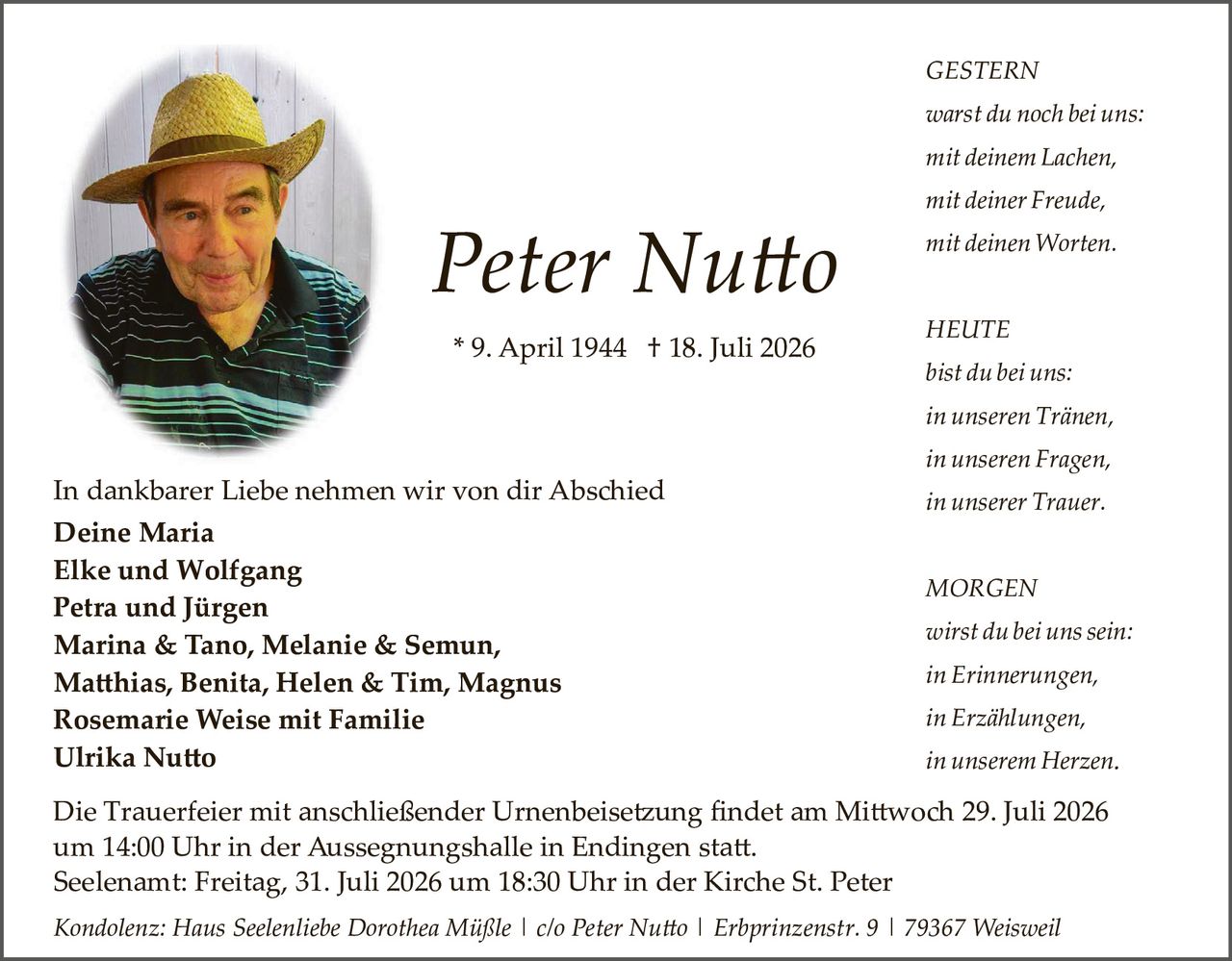 <p><strong>Peter Nutto</strong></p>

<p>* 9. April 1944 † 18. Juli 2026</p>

<p><strong>GESTERN</strong></p>
<p><i>warst du noch bei uns:</i></p>
<p><i>mit deinem Lachen,</i></p>
<p><i>mit deiner Freude,</i></p>
<p><i>mit deinen Worten.</i></p>

<p><strong>HEUTE</strong></p>
<p><i>bist du bei uns:</i></p>
<p><i>in unseren Tränen,</i></p>
<p><i>in unseren Fragen,</i></p>
<p><i>in unserer Trauer.</i></p>

<p><strong>MORGEN</strong></p>
<p><i>wirst du bei uns sein:</i></p>
<p><i>in Erinnerungen,</i></p>
<p><i>in Erzählungen,</i></p>
<p><i>in unserem Herzen.</i></p>

<p>In dankbarer Liebe nehmen wir von dir Abschied</p>

<p><strong>Deine Maria</strong><br>
<strong>Elke und Wolfgang</strong><br>
<strong>Petra und Jürgen</strong><br>
<strong>Marina & Tano, Melanie & Semun,</strong><br>
<strong>Matthias, Benita, Helen & Tim, Magnus</strong><br>
<strong>Rosemarie Weise mit Familie</strong><br>
<strong>Ulrika Nutto</strong></p>

<p>Die Trauerfeier mit anschließender Urnenbeisetzung findet am Mittwoch 29. Juli 2026 um 14:00 Uhr in der Aussegnungshalle in Endingen statt.</p>

<p>Seelenamt: Freitag, 31. Juli 2026 um 18:30 Uhr in der Kirche St. Peter</p>

<p><i>Kondolenz: Haus Seelenliebe Dorothea Müßle | c/o Peter Nutto | Erbprinzenstr. 9 | 79367 Weisweil</i></p>