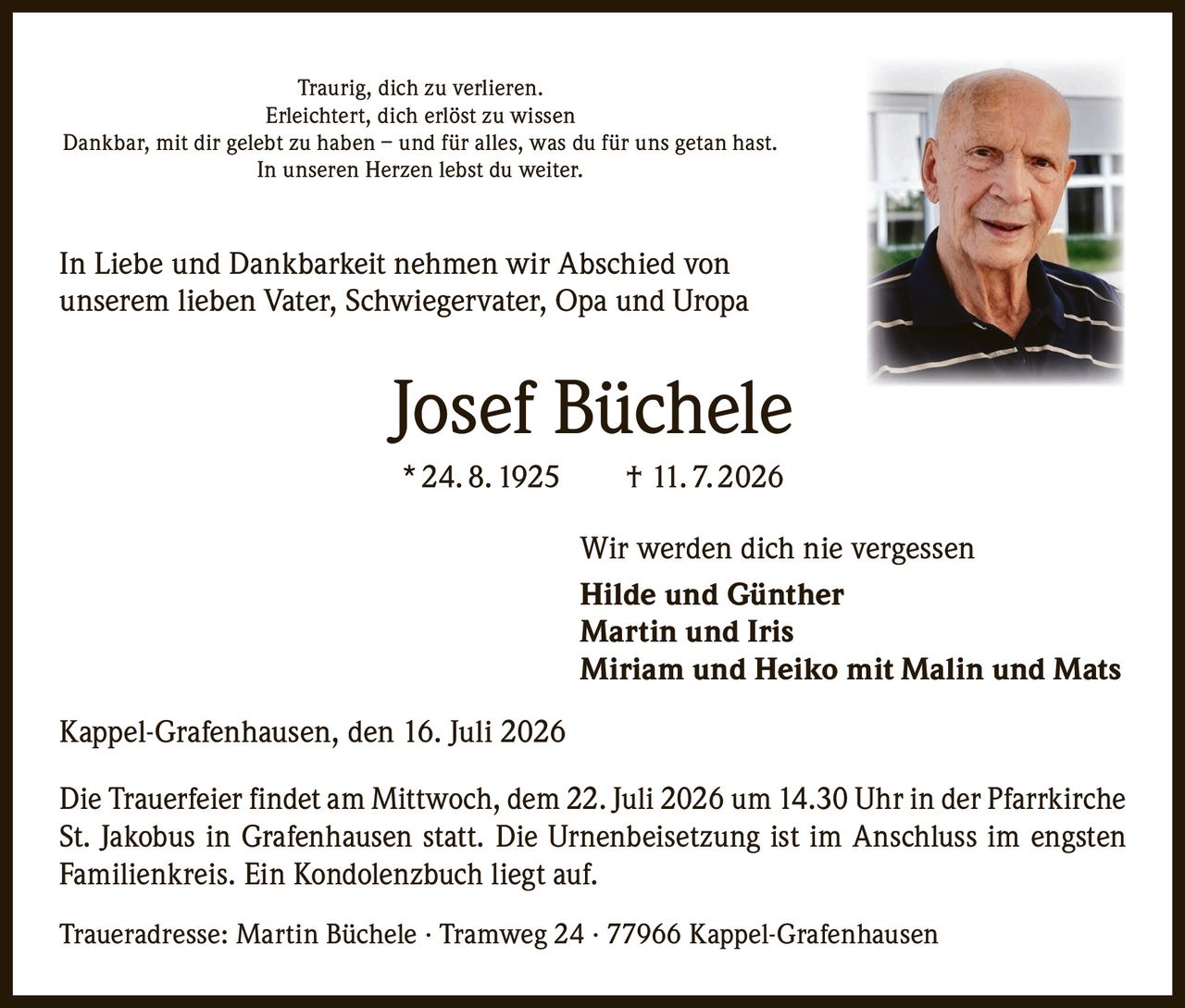 <p>Traurig, dich zu verlieren.<br>Erleichtert, dich erlöst zu wissen<br>Dankbar, mit dir gelebt zu haben – und für alles, was du für uns getan hast.<br>In unseren Herzen lebst du weiter.</p>

<p>In Liebe und Dankbarkeit nehmen wir Abschied von unserem lieben Vater, Schwiegervater, Opa und Uropa</p>

<p><strong>Josef Büchele</strong><br>* 24. 8. 1925 † 11. 7. 2026</p>

<p>Wir werden dich nie vergessen<br><strong>Hilde und Günther</strong><br><strong>Martin und Iris</strong><br><strong>Miriam und Heiko mit Malin und Mats</strong></p>

<p>Kappel-Grafenhausen, den 16. Juli 2026</p>

<p>Die Trauerfeier findet am Mittwoch, dem 22. Juli 2026 um 14.30 Uhr in der Pfarrkirche St. Jakobus in Grafenhausen statt. Die Urnenbeisetzung ist im Anschluss im engsten Familienkreis. Ein Kondolenzbuch liegt auf.</p>

<p>Traueradresse: Martin Büchele · Tramweg 24 · 77966 Kappel-Grafenhausen</p>