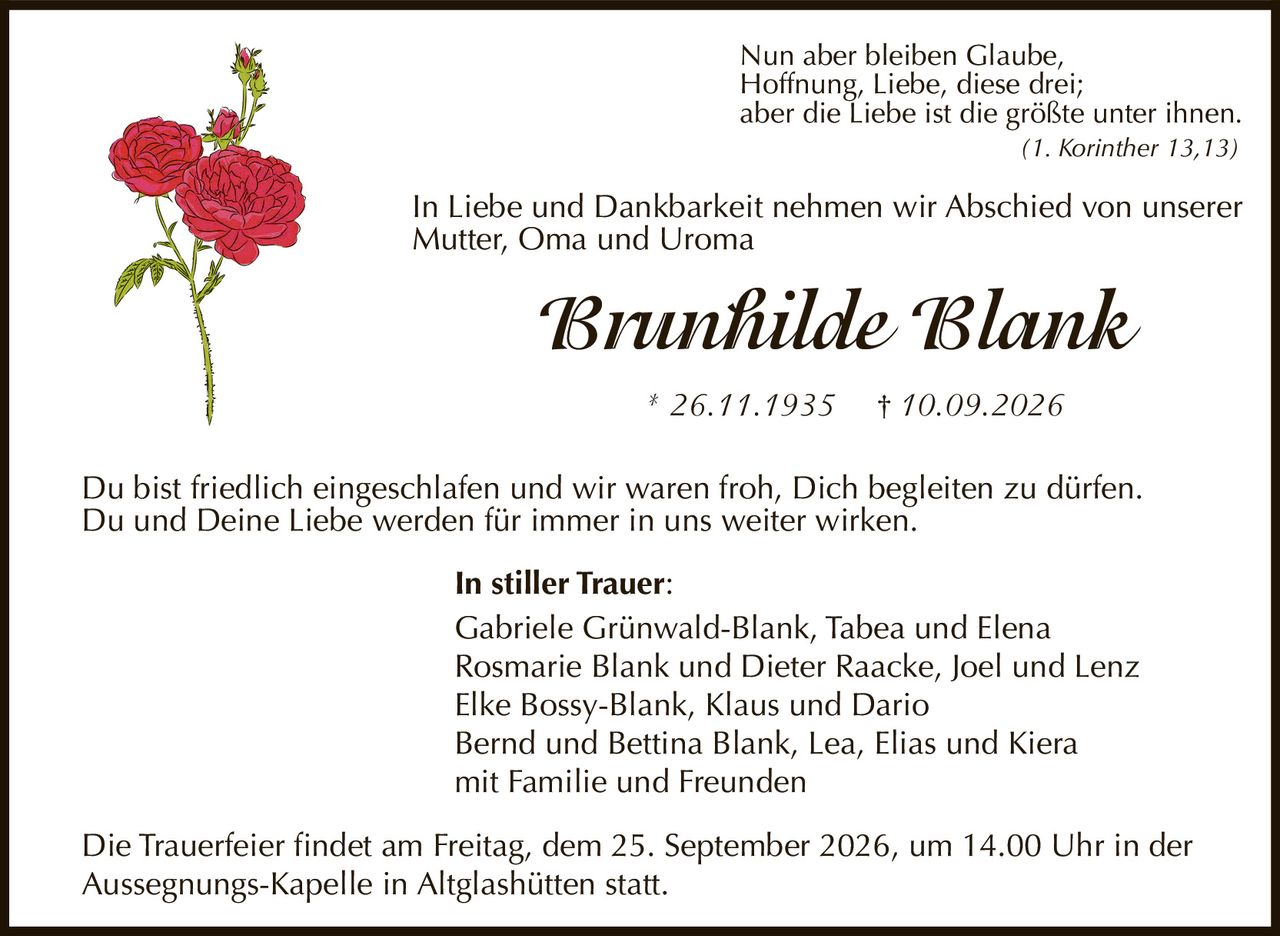 <p>In Liebe und Dankbarkeit nehmen wir Abschied von unserer Mutter, Oma und Uroma</p>

<p><strong>Brunhilde Blank</strong></p>

<p>* 26.11.1935  † 10.09.2026</p>

<p>Nun aber bleiben Glaube, Hoffnung, Liebe, diese drei; aber die Liebe ist die größte unter ihnen. (1. Korinther 13,13)</p>

<p>Du bist friedlich eingeschlafen und wir waren froh, Dich begleiten zu dürfen. Du und Deine Liebe werden für immer in uns weiter wirken.</p>

<p><strong>In stiller Trauer:</strong></p>

<p>Gabriele Grünwald-Blank, Tabea und Elena<br/>Rosmarie Blank und Dieter Raacke, Joel und Lenz<br/>Elke Bossy-Blank, Klaus und Dario<br/>Bernd und Bettina Blank, Lea, Elias und Kiera<br/>mit Familie und Freunden</p>

<p>Die Trauerfeier findet am Freitag, dem 25. September 2026, um 14.00 Uhr in der Aussegnungs-Kapelle in Altglashütten statt.</p>