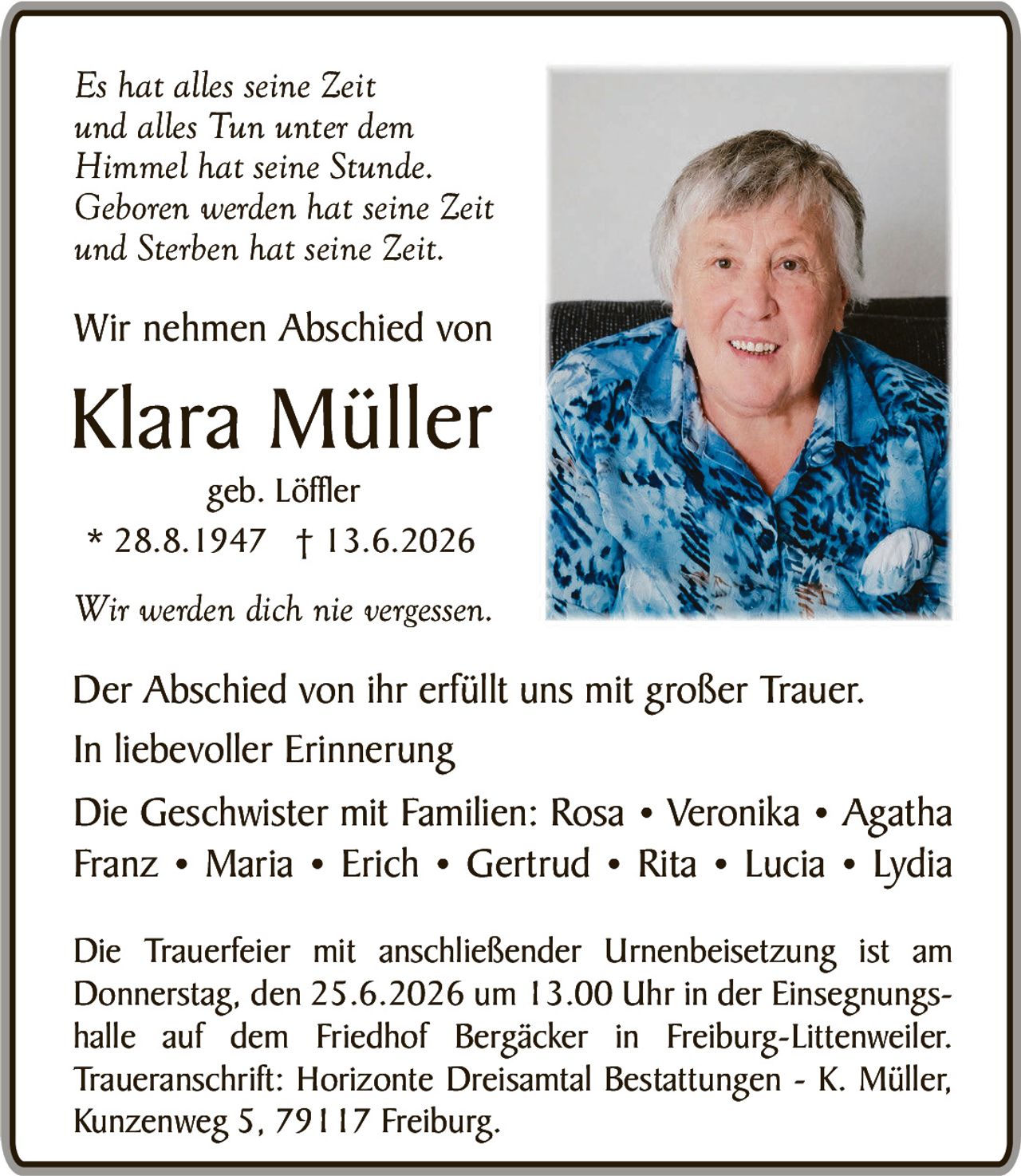 <p><i>Es hat alles seine Zeit<br/>und alles Tun unter dem<br/>Himmel hat seine Stunde.<br/>Geboben werden hat seine Zeit<br/>und Sterben hat seine Zeit.</i></p>

<p>Wir nehmen Abschied von</p>

<p><strong>Klara Müller</strong><br/>geb. Löffler<br/>* 28.8.1947 † 13.6.2026</p>

<p><i>Wir werden dich nie vergessen.</i></p>

<p>Der Abschied von ihr erfüllt uns mit großer Trauer.<br/>In liebevoller Erinnerung</p>

<p>Die Geschwister mit Familien: Rosa • Veronika • Agatha<br/>Franz • Maria • Erich • Gertrud • Rita • Lucia • Lydia</p>

<p>Die Trauerfeier mit anschließender Urnenbeisetzung ist am<br/>Donnerstag, den 25.6.2026 um 13.00 Uhr in der Einsegnungs-<br/>halle auf dem Friedhof Bergäcker in Freiburg-Littenweiler.<br/><strong>Traueranschrift: Horizonte Dreisämtal Bestattungen - K. Müller,<br/>Kunzenweg 5, 79117 Freiburg.</strong></p>