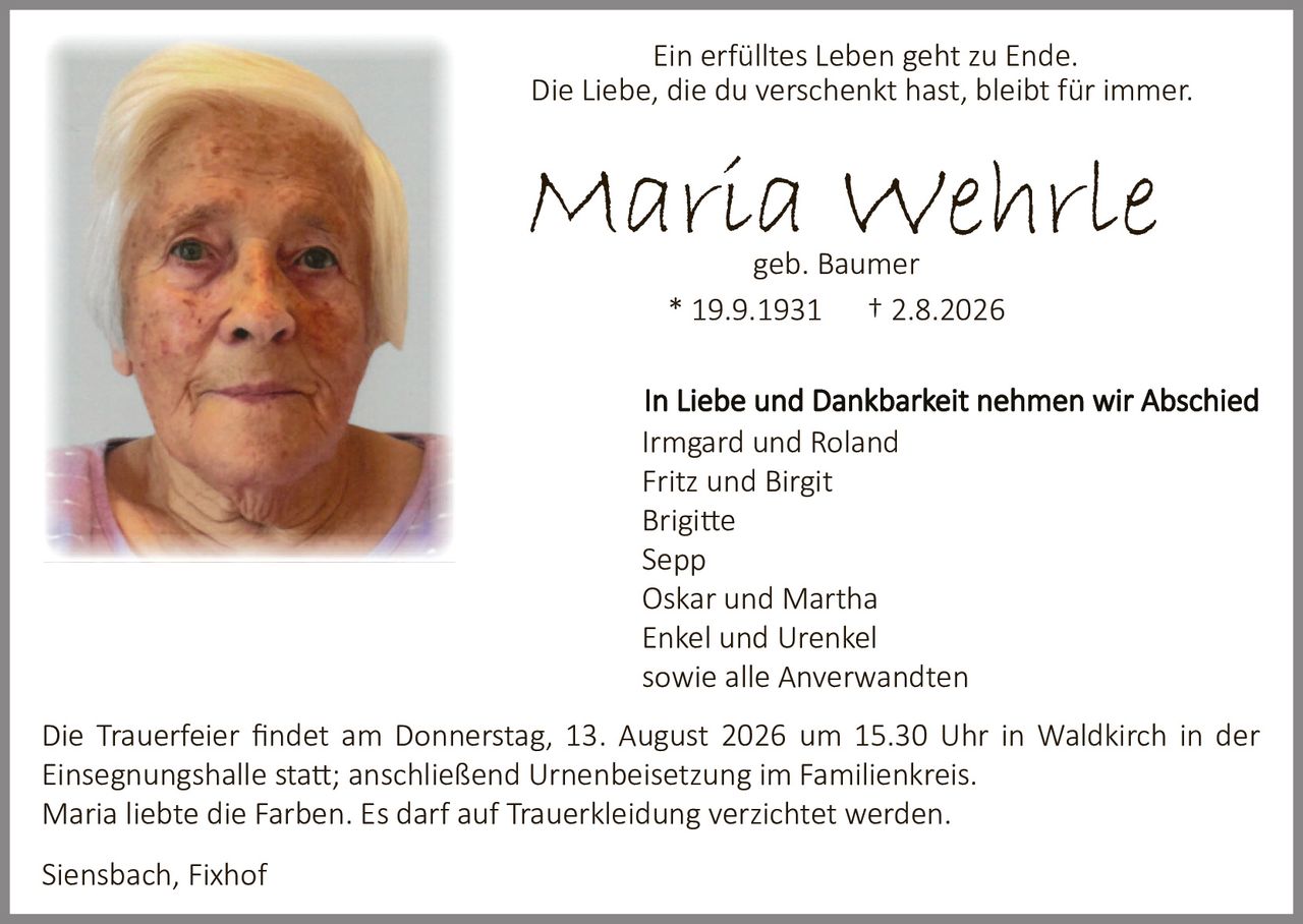 <p>Ein erfülltes Leben geht zu Ende.<br>Die Liebe, die du verschenkt hast, bleibt für immer.</p><p><strong>Maria Wehrle</strong><br>geb. Baumer<br>* 19.9.1931 † 2.8.2026</p><p>In Liebe und Dankbarkeit nehmen wir Abschied<br>Irmgard und Roland<br>Fritz und Birgit<br>Brigitte<br>Sepp<br>Oskar und Martha<br>Enkel und Urenkel<br>sowie alle Anverwandten</p><p>Die Trauerfeier findet am Donnerstag, 13. August 2026 um 15.30 Uhr in Waldkirch in der Einsegnungshalle statt; anschließend Urnenbeisetzung im Familienkreis.<br>Maria liebte die Farben. Es darf auf Trauerkleidung verzichtet werden.</p><p>Siensbach, Fixhof</p>