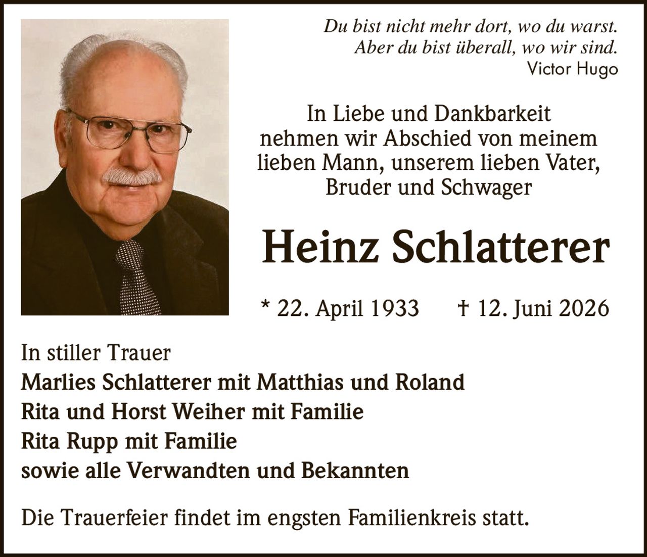 <p><i>Du bist nicht mehr dort, wo du warst.<br>Aber du bist überall, wo wir sind.</i><br>Victor Hugo</p><p>In Liebe und Dankbarkeit<br>nehmen wir Abschied von meinem<br>lieben Mann, unserem lieben Vater,<br>Bruder und Schwager</p><p><strong>Heinz Schlatterer</strong><br>* 22. April 1933 † 12. Juni 2026</p><p>In stiller Trauer<br><strong>Marlies Schlatterer mit Matthias und Roland</strong><br><strong>Rita und Horst Weiher mit Familie</strong><br><strong>Rita Rupp mit Familie</strong><br>sowie alle Verwandten und Bekannten</p><p>Die Trauerfeier findet im engsten Familienkreis statt.</p>