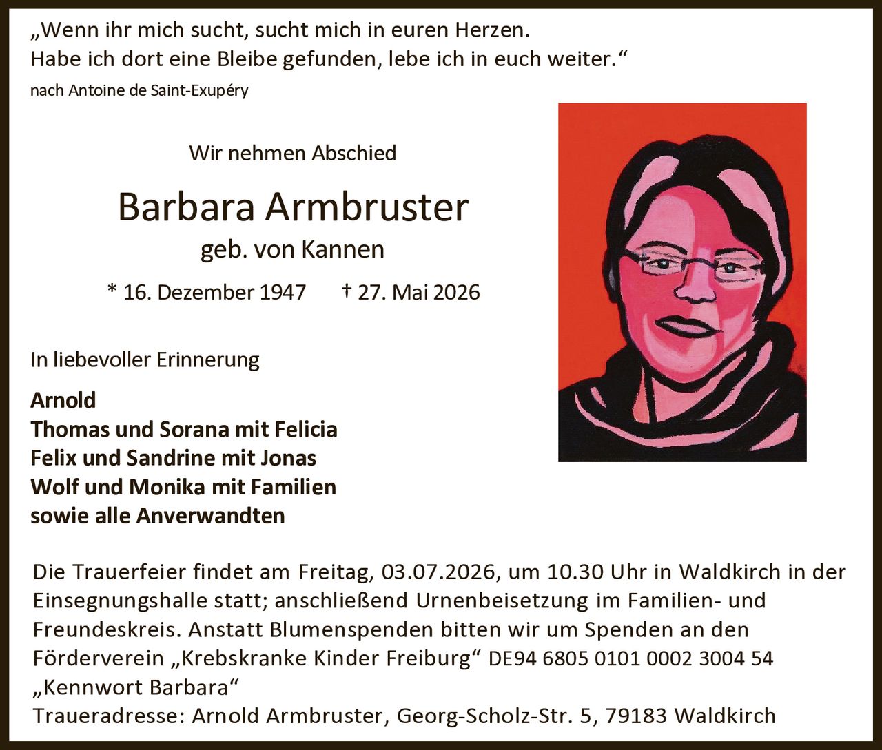 <p>"Wenn ihr mich sucht, sucht mich in euren Herzen. Habe ich dort eine Bleibe gefunden, lebe ich in euch weiter."</p><p>nach Antoine de Saint-Exupéry</p><p><strong>Wir nehmen Abschied</strong></p><p><strong>Barbara Armbruster</strong><br>geb. von Kannen<br>* 16. Dezember 1947 † 27. Mai 2026</p><p><strong>In liebevoller Erinnerung</strong></p><p><strong>Arnold</strong><br><strong>Thomas und Sorana mit Felicia</strong><br><strong>Felix und Sandrine mit Jonas</strong><br><strong>Wolf und Monika mit Familien</strong><br><strong>sowie alle Anverwandten</strong></p><p>Die Trauerfeier findet am Freitag, 03.07.2026, um 10.30 Uhr in Waldkirch in der Einsegnungshalle statt; anschließend Urnenbeisetzung im Familien- und Freundeskreis. Anstatt Blumenspenden bitten wir um Spenden an den Förderverein "Krebskranke Kinder Freiburg" DE94 6805 0101 0002 3004 54 "Kennwort Barbara"</p><p>Traueradresse: Arnold Armbruster, Georg-Scholz-Str. 5, 79183 Waldkirch</p>