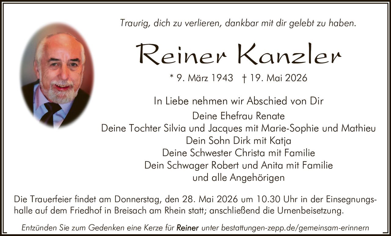 <p>Traurig, dich zu verlieren, dankbar mit dir gelebt zu haben.</p><p><strong>Reiner Kanzler</strong><br>* 9. März 1943 † 19. Mai 2026</p><p>In Liebe nehmen wir Abschied von Dir<br>Deine Ehefrau Renate<br>Deine Tochter Silvia und Jacques mit Marie-Sophie und Mathieu<br>Dein Sohn Dirk mit Katja<br>Deine Schwester Christa mit Familie<br>Dein Schwager Robert und Anita mit Familie<br>und alle Angehörigen</p><p>Die Trauerfeier findet am Donnerstag, den 28. Mai 2026 um 10.30 Uhr in der Einsegnungshalle auf dem Friedhof in Breisach am Rhein statt; anschließend die Urnenbeisetzung.</p><p><em>Entzünden Sie zum Gedenken eine Kerze für <strong>Reiner</strong> unter bestattungen-zepp.de/gemeinsam-erinnern</em></p>