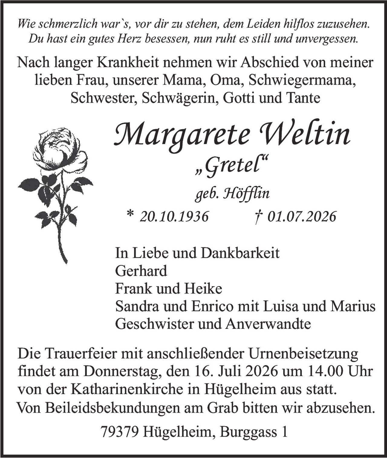 <p><i>Wie schmerzlich war`s, vor dir zu stehen, dem Leiden hilflos zuzusehen.<br>Du hast ein gutes Herz besessen, nun ruht es still und unvergessen.</i></p><p>Nach langer Krankheit nehmen wir Abschied von meiner lieben Frau, unserer Mama, Oma, Schwiegermama, Schwester, Schwägerin, Gotti und Tante</p><p><strong>Margarete Weltin<br>„Gretel"<br>geb. Höffin<br>* 20.10.1936 † 01.07.2026</strong></p><p>In Liebe und Dankbarkeit<br>Gerhard<br>Frank und Heike<br>Sandra und Enrico mit Luisa und Marius<br>Geschwister und Anverwandte</p><p>Die Trauerfeier mit anschließender Urnenbeisetzung findet am Donnerstag, den 16. Juli 2026 um 14.00 Uhr von der Katharinenkirche in Hügelheim aus statt.<br>Von Beileidsbekundungen am Grab bitten wir abzusehen.</p><p>79379 Hügelheim, Burggass 1</p>