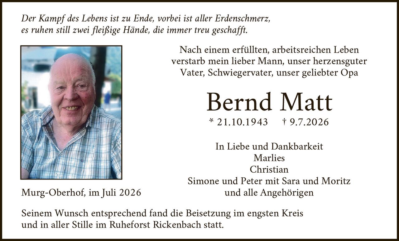 <p><i>Der Kampf des Lebens ist zu Ende, vorbei ist aller Erdenschmerz,<br/>es ruhen still zwei fleißige Hände, die immer treu geschafft.</i></p>

<p>Nach einem erfüllten, arbeitsreichen Leben verstarb mein lieber Mann, unser herzensguter Vater, Schwiegervater, unser geliebter Opa</p>

<p><strong>Bernd Matt</strong><br/>* 21.10.1943     † 9.7.2026</p>

<p>In Liebe und Dankbarkeit<br/>Marlies<br/>Christian<br/>Simone und Peter mit Sara und Moritz<br/>und alle Angehörigen</p>

<p>Murg-Oberhof, im Juli 2026</p>

<p>Seinem Wunsch entsprechend fand die Beisetzung im engsten Kreis und in aller Stille im Ruheforst Rickenbach statt.</p>
