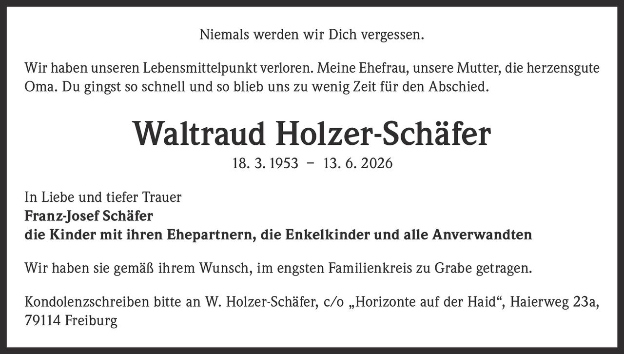 <p>Niemals werden wir Dich vergessen.</p>

<p>Wir haben unseren Lebensmittelpunkt verloren. Meine Ehefrau, unsere Mutter, die herzensgute Oma. Du gingst so schnell und so blieb uns zu wenig Zeit für den Abschied.</p>

<p><strong>Waltraud Holzer-Schäfer</strong><br>18. 3. 1953 – 13. 6. 2026</p>

<p>In Liebe und tiefer Trauer<br><strong>Franz-Josef Schäfer</strong><br>die Kinder mit ihren Ehepartnern, die Enkelkinder und alle Anverwandten</p>

<p>Wir haben sie gemäß ihrem Wunsch, im engsten Familienkreis zu Grabe getragen.</p>

<p>Kondolenzschreiben bitte an W. Holzer-Schäfer, c/o „Horizonte auf der Haid", Haierweg 23a, 79114 Freiburg</p>