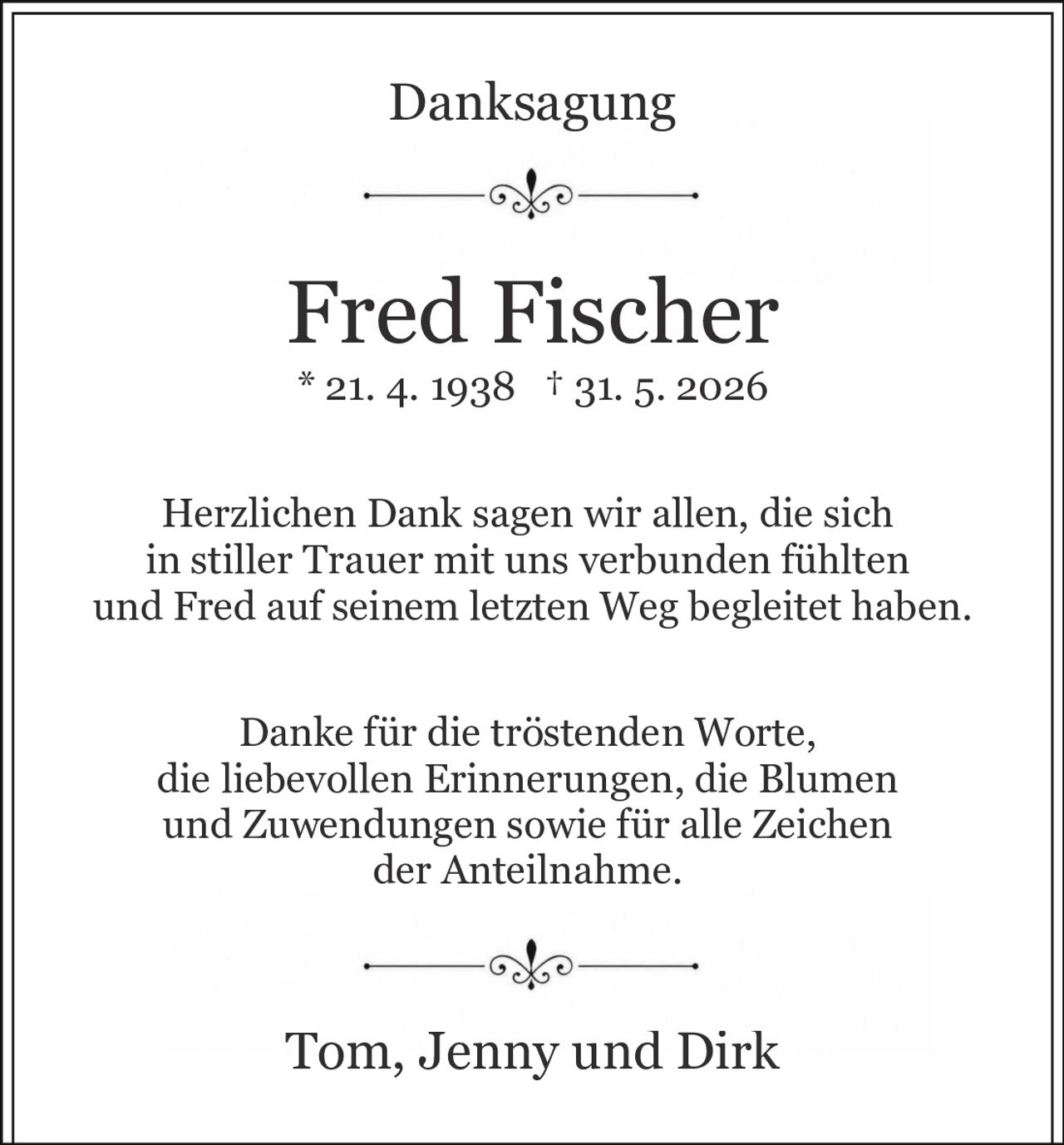 <p><strong>Danksagung</strong></p><p><strong>Fred Fischer</strong><br/>* 21. 4. 1938 † 31. 5. 2026</p><p>Herzlichen Dank sagen wir allen, die sich in stiller Trauer mit uns verbunden fühlten und Fred auf seinem letzten Weg begleitet haben.</p><p>Danke für die tröstenden Worte, die liebevollen Erinnerungen, die Blumen und Zuwendungen sowie für alle Zeichen der Anteilnahme.</p><p>Tom, Jenny und Dirk</p>