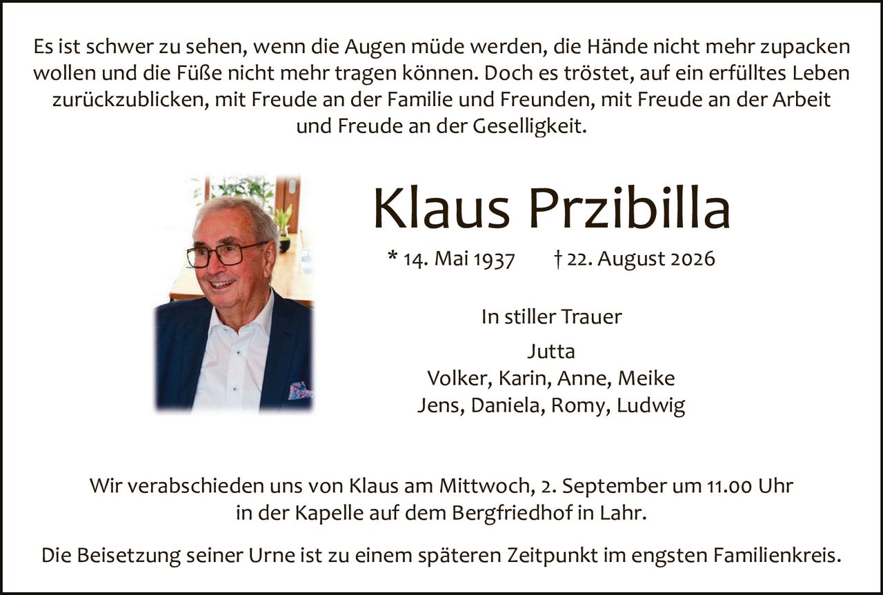 <p>Es ist schwer zu sehen, wenn die Augen müde werden, die Hände nicht mehr zupacken wollen und die Füße nicht mehr tragen können. Doch es tröstет, auf ein erfülltes Leben zurückzublicken, mit Freude an der Familie und Freunden, mit Freude an der Arbeit und Freude an der Geselligkeit.</p>

<p><strong>Klaus Przibilla</strong><br>* 14. Mai 1937     † 22. August 2026</p>

<p>In stiller Trauer<br>Jutta<br>Volker, Karin, Anne, Meike<br>Jens, Daniela, Romy, Ludwig</p>

<p>Wir verabschieden uns von Klaus am Mittwoch, 2. September um 11.00 Uhr in der Kapelle auf dem Bergfriedhof in Lahr.</p>

<p>Die Beisetzung seiner Urne ist zu einem späteren Zeitpunkt im engsten Familienkreis.</p>