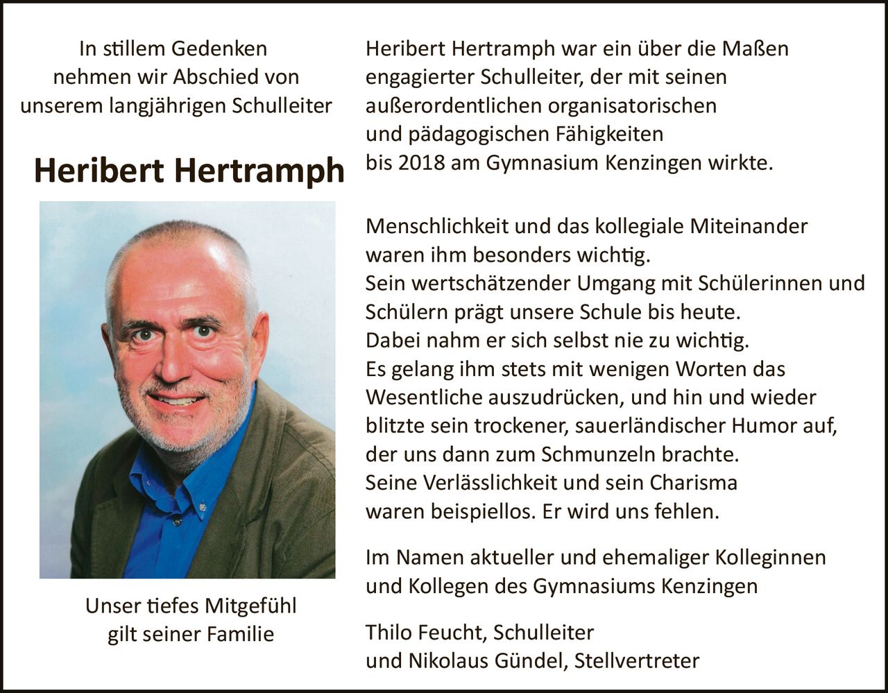 <p><strong>In stillem Gedenken nehmen wir Abschied von unserem langjährigen Schulleiter</strong></p>

<p><strong>Heribert Hertramph</strong> war ein über die Maßen engagierter Schulleiter, der mit seinen außerordentlichen organisatorischen und pädagogischen Fähigkeiten bis 2018 am Gymnasium Kenzingen wirkte.</p>

<p>Menschlichkeit und das kollegiale Miteinander waren ihm besonders wichtig. Sein wertschätzender Umgang mit Schülerinnen und Schülern prägt unsere Schule bis heute. Dabei nahm er sich selbst nie zu wichtig. Es gelang ihm stets mit wenigen Worten das Wesentliche auszudrücken, und hin und wieder blitzte sein trockener, sauerländischer Humor auf, der uns dann zum Schmunzeln brachte. Seine Verlässlichkeit und sein Charisma waren beispiellos. Er wird uns fehlen.</p>

<p>Im Namen aktueller und ehemaliger Kolleginnen und Kollegen des Gymnasiums Kenzingen</p>

<p>Thilo Feucht, Schulleiter<br />und Nikolaus Gündel, Stellvertreter</p>

<p><strong>Unser tiefes Mitgefühl gilt seiner Familie</strong></p>