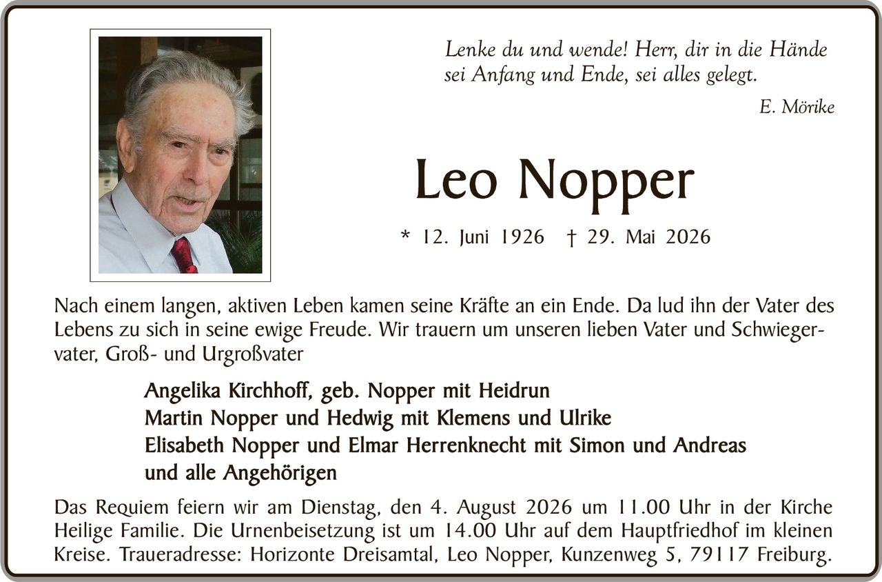 <p><i>Lenke du und wende! Herr, dir in die Hände sei Anfang und Ende, sei alles gelegt.</i></p>

<p style="text-align: right;"><i>E. Mörike</i></p>

<p>Nach einem langen, aktiven Leben kamen seine Kräfte an ein Ende. Da lud ihn der Vater des Lebens zu sich in seine ewige Freude. Wir trauern um unseren lieben Vater und Schwiegervater, Groß- und Urgroßvater</p>

<p><strong>Angelika Kirchhoff, geb. Nopper mit Heidrun<br/>
Martin Nopper und Hedwig mit Klemens und Ulrike<br/>
Elisabeth Nopper und Elmar Herrenknecht mit Simon und Andreas<br/>
und alle Angehörigen</strong></p>

<p>Das Requiem feiern wir am Dienstag, den 4. August 2026 um 11.00 Uhr in der Kirche Heilige Familie. Die Urnenbeisetzung ist um 14.00 Uhr auf dem Hauptfriedhof im kleinen Kreise. Traueradresse: Horizonte Dreisamt, Leo Nopper, Kunzenweg 5, 79117 Freiburg.</p>