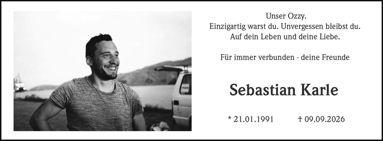 <p><strong>Unser Ozzy.</strong></p>
<p>Einzigartig warst du. Unvergessen bleibst du.</p>
<p>Auf dein Leben und deine Liebe.</p>
<p>Für immer verbunden - deine Freunde</p>
<p><strong>Sebastian Karle</strong><br>
* 21.01.1991 † 09.09.2026</p>