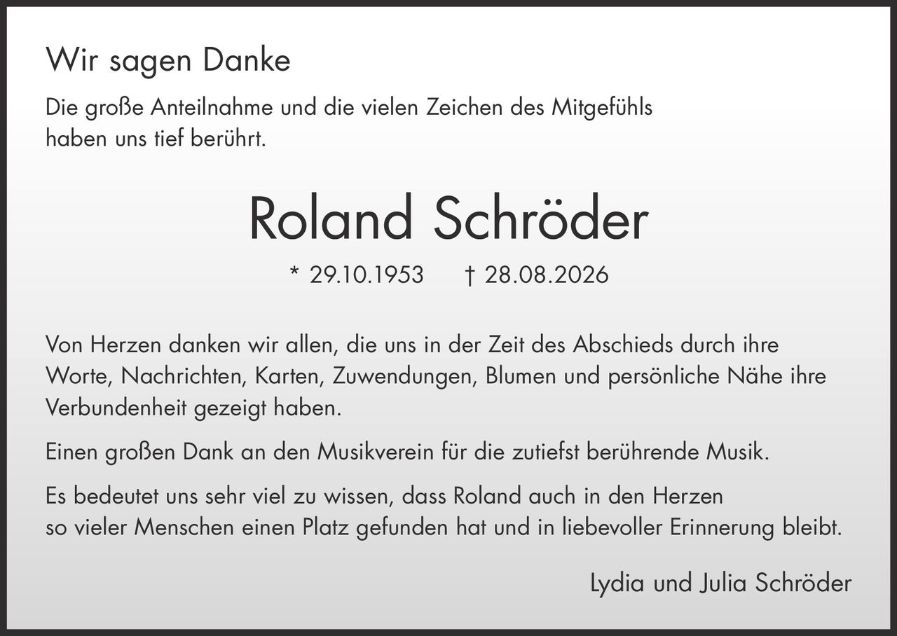 <p><strong>Wir sagen Danke</strong></p>

<p>Die große Anteilnahme und die vielen Zeichen des Mitgefühls haben uns tief berührt.</p>

<p><strong>Roland Schröder</strong><br>* 29.10.1953 † 28.08.2026</p>

<p>Von Herzen danken wir allen, die uns in der Zeit des Abschieds durch ihre Worte, Nachrichten, Karten, Zuwendungen, Blumen und persönliche Nähe ihre Verbundenheit gezeigt haben.</p>

<p>Einen großen Dank an den Musikverein für die zutiefst berührende Musik.</p>

<p>Es bedeutet uns sehr viel zu wissen, dass Roland auch in den Herzen so vieler Menschen einen Platz gefunden hat und in liebevoller Erinnerung bleibt.</p>

<p>Lydia und Julia Schröder</p>