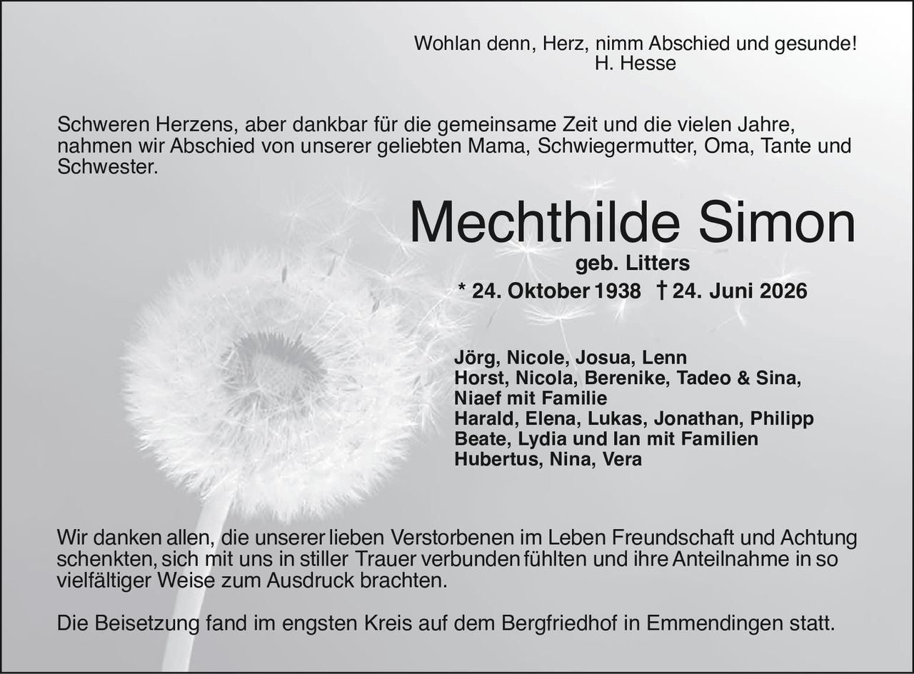 <p>Wohlan denn, Herz, nimm Abschied und gesunde!<br>H. Hesse</p>

<p>Schweren Herzens, aber dankbar für die gemeinsame Zeit und die vielen Jahre, nahmen wir Abschied von unserer geliebten Mama, Schwiegermutter, Oma, Tante und Schwester.</p>

<p><strong>Mechthilde Simon</strong><br>geb. Litters<br>* 24. Oktober 1938  † 24. Juni 2026</p>

<p>Jörg, Nicole, Josua, Lenn<br>Horst, Nicola, Berenike, Tadeo & Sina,<br>Niaef mit Familie<br>Harald, Elena, Lukas, Jonathan, Philipp<br>Beate, Lydia und Ian mit Familien<br>Hubertus, Nina, Vera</p>

<p>Wir danken allen, die unserer lieben Verstorbenen im Leben Freundschaft und Achtung schenkten, sich mit uns in stiller Trauer verbunden fühlten und ihre Anteilnahme in so vielfältiger Weise zum Ausdruck brachten.</p>

<p>Die Beisetzung fand im engsten Kreis auf dem Bergfriedhof in Emmendingenstart statt.</p>
