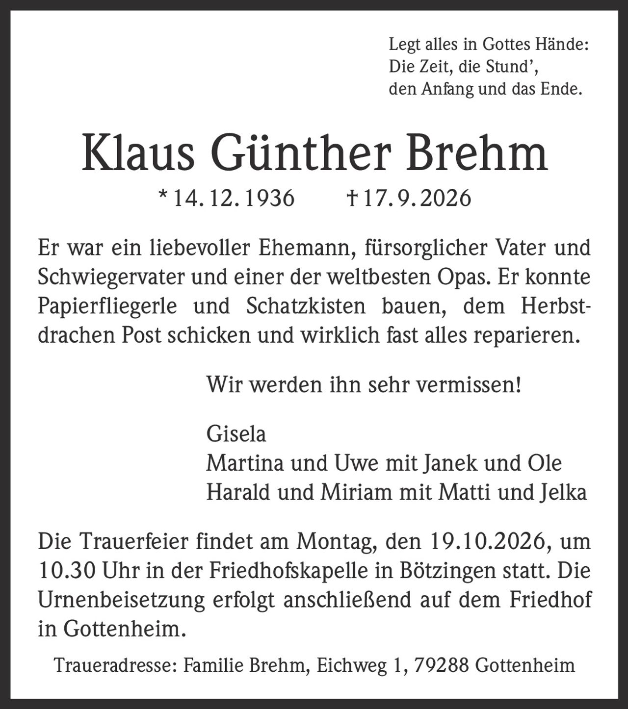 <p>Legt alles in Gottes Hände:<br>Die Zeit, die Stund',<br>den Anfang und das Ende.</p><p>Klaus Günther Brehm * 14. 12. 1936 † 17. 9. 2026</p><p>Er war ein liebevoller Ehemann, fürsorglicher Vater und Schwiegervater und einer der weltbesten Opas. Er konnte Papierfliegerle und Schatzkisten bauen, dem Herbstdrachen Post schicken und wirklich fast alles reparieren.</p><p>Wir werden ihn sehr vermissen!</p><p>Gisela<br>Martina und Uwe mit Janek und Ole<br>Harald und Miriam mit Matti und Jelka</p><p>Die Trauerfeier findet am Montag, den 19.10.2026, um 10.30 Uhr in der Friedhofskapelle in Bötzingen statt. Die Urnenbeisetzung erfolgt anschließend auf dem Friedhof in Gottenheim.</p><p>Traueradresse: Familie Brehm, Eichweg 1, 79288 Gottenheim</p>