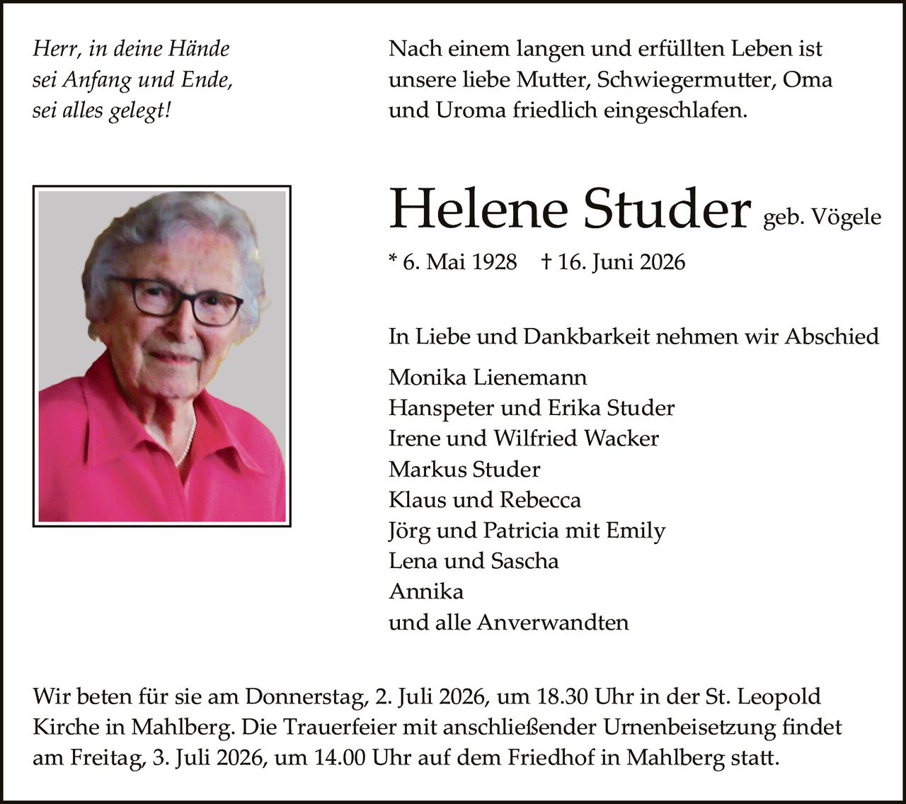 <p><i>Herr, in deine Hände sei Anfang und Ende, sei alles gelegt!</i></p><p>Nach einem langen und erfüllten Leben ist unsere liebe Mutter, Schwiegermutter, Oma und Uroma friedlich eingeschlafen.</p><p><strong>Helene Studer</strong> geb. Vögele<br>* 6. Mai 1928  † 16. Juni 2026</p><p>In Liebe und Dankbarkeit nehmen wir Abschied<br>Monika Lienemann<br>Hanspeter und Erika Studer<br>Irene und Wilfried Wacker<br>Markus Studer<br>Klaus und Rebecca<br>Jörg und Patricia mit Emily<br>Lena und Sascha<br>Annika<br>und alle Anwerwandten</p><p>Wir beten für sie am Donnerstag, 2. Juli 2026, um 18.30 Uhr in der St. Leopold Kirche in Mahlberg. Die Trauerfeier mit anschließender Urnenbeisetzung findet am Freitag, 3. Juli 2026, um 14.00 Uhr auf dem Friedhof in Mahlberg statt.</p>