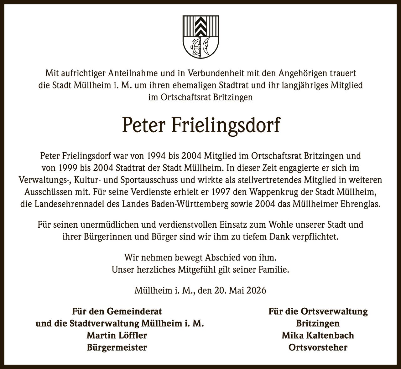 <p>Mit aufrichtiger Anteilnahme und in Verbundenheit mit den Angehörigen trauert<br>die Stadt Müllheim i. M. um ihren ehemaligen Stadtrat und ihr langjähriges Mitglied<br>im Ortschaftsrat Britzingen</p><p><strong>Peter Frielingsdorf</strong></p><p>Peter Frielingsdorf war von 1994 bis 2004 Mitglied im Ortschaftsrat Britzingen und<br>von 1999 bis 2004 Stadtrat der Stadt Müllheim. In dieser Zeit engagierte er sich im<br>Verwaltungs-, Kultur- und Sportausschuss und wirkte als stellvertretendes Mitglied in weiteren<br>Ausschüssen mit. Für seine Verdienste erhielt er 1997 den Wappenkrug der Stadt Müllheim,<br>die Landesehrennadel des Landes Baden-Württemberg sowie 2004 das Müllheimer Ehrenglas.</p><p>Für seinen unermüdlichen und verdienstvollen Einsatz zum Wohle unserer Stadt und<br>ihrer Bürgerinnen und Bürger sind wir ihm zu tiefem Dank verpflichtet.</p><p>Wir nehmen bewegt Abschied von ihm.<br>Unser herzliches Mitgefühl gilt seiner Familie.</p><p>Müllheim i. M., den 20. Mai 2026</p><p><strong>Für den Gemeinderat Für die Ortsverwaltung<br>und die Stadtverwaltung Müllheim i. M. Britzingen</strong><br>Martin Löffler Mika Kaltenbach<br>Bürgermeister Ortsvorsteher</p>