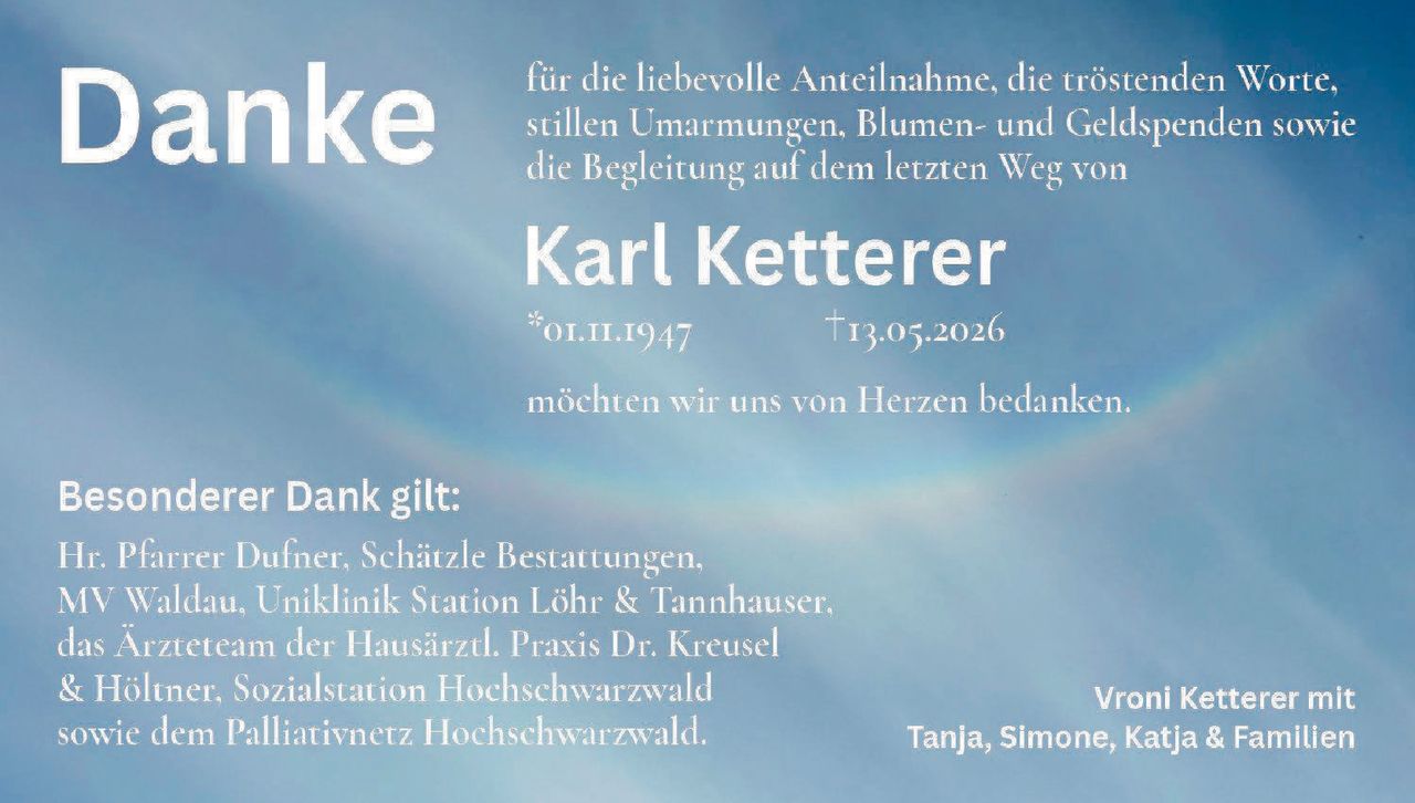 <p><strong>Danke</strong></p>

<p>für die liebevolle Anteilnahme, die tröstenden Worte, stillen Umarmungen, Blumen- und Geldspenden sowie die Begleitung auf dem letzten Weg von</p>

<p><strong>Karl Ketterer</strong></p>

<p>*01.11.1947     †13.05.2026</p>

<p>möchten wir uns von Herzen bedanken.</p>

<p><strong>Besonderer Dank gilt:</strong></p>

<p>Hr. Pfarrer Dufner, Schätzle Bestattungen, MV Waldau, Uniklinik Station Löhr & Tannhauser, das Ärzteteam der Hausärztl. Praxis Dr. Kreusel & Höltner, Sozialstation Hochschwarzwald sowie dem Palliativnetz Hochschwarzwald.</p>

<p><i>Vroni Ketterer mit Tanja, Simone, Katja & Familien</i></p>