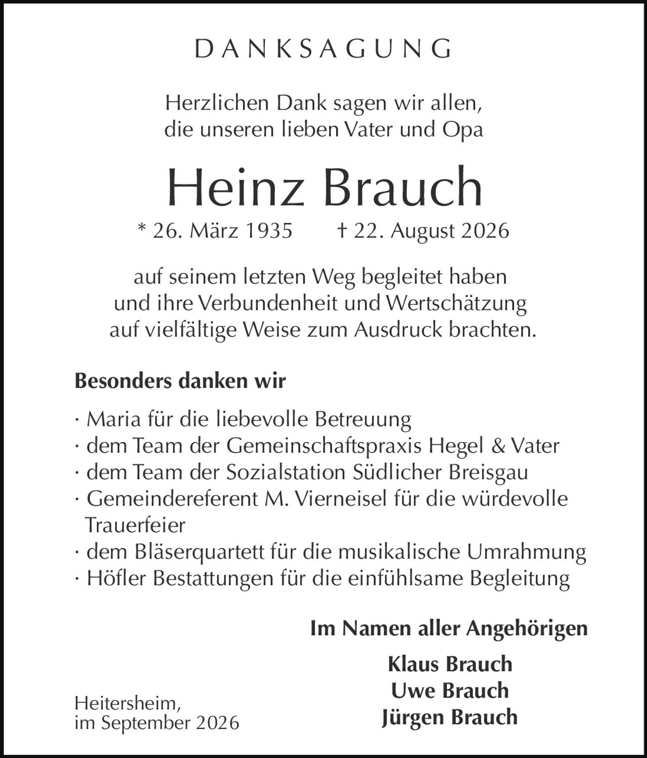 <p><strong>DANKSAGUNG</strong></p>

<p>Herzlichen Dank sagen wir allen,<br>die unseren lieben Vater und Opa</p>

<p><strong>Heinz Brauch</strong><br>* 26. März 1935 † 22. August 2026</p>

<p>auf seinem letzten Weg begleitet haben<br>und ihre Verbundenheit und Wertschätzung<br>auf vielfältige Weise zum Ausdruck brachten.</p>

<p><strong>Besonders danken wir</strong></p>

<p>· Maria für die liebevolle Betreuung<br>· dem Team der Gemeinschaftspraxis Hegel & Vater<br>· dem Team der Sozialstation Südlicher Breisgau<br>· Gemeindereferent M. Vierneisel für die würdevolle Trauerfeier<br>· dem Bläserquartett für die musikalische Umrahmung<br>· Höfler Bestattungen für die einfühlsame Begleitung</p>

<p><strong>Im Namen aller Angehörigen</strong><br><strong>Klaus Brauch</strong><br><strong>Uwe Brauch</strong><br><strong>Jürgen Brauch</strong></p>

<p>Heitersheim,<br>im September 2026</p>