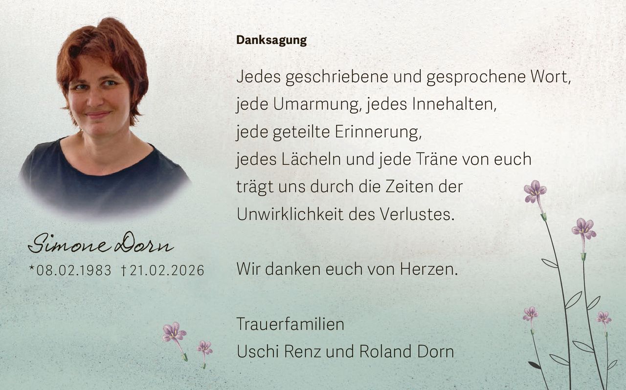 Danksagung

Jedes geschriebene und gesprochene Wort,
jede Umarmung, jedes Innehalten,
jede geteilte Erinnerung,
jedes Lächeln und jede Träne von euch
trägt uns durch die Zeiten der

Simone Dorn

* 0 8 . 0 2 .19 8 3 † 2 1. 0 2 . 2 0 26

Unwirklichkeit des Verlustes.
Wir danken euch von Herzen.
Trauerfamilien
Uschi Renz und Roland Dorn